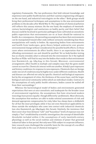 T O X I C B O D I E S / T O X I C E N V I R O N M E N T S | 6 5 5
regulatory frameworks. The two professions that held relevant knowledge and
experience were public health doctors and their sanitary engineering colleagues
on the one hand, and industrial toxicologists on the other.12
Both groups would
bring their professional techniques and assumptions to the new environmental
problems in the decades after World War II. The regulation of chemical pollution
still reflects this uneasy mixture. On the one hand, the emphasis of twentieth-
century bacteriologists and sanitarians on bodily purity and their belief that
disease could be localized in particular pathogens have cultivated an unrealistic
public expectation that environments are—or at least should be—external to
health. As a consequence, the prevailing assumption has been that environments
can be manipulated toward other ends without seriously considering how those
manipulations will ramify in bodies. By separating bodies from environments
and health from landscapes, germ theory helped underwrite ever greater
environmental change without consideration for possible health effects. In those
cases where environments do affect health, there is an expectation that the
offending environment can and should be purified. Yet as body-burden testing
has so clearly revealed, what is released into the environment—be it the typhoid
bacillus or PCBs—will find its way into the bodies that reside in that environment
(see Daemmrich, pp. 684-694 in this forum). Moreover, environmental
arrangements affect health in multiple and complex ways that the germ model
cannot account for. Chemicals interact with one another. A body’s past exposures
and history conditions its response to new exposures. Chemicals that are benign
underonesetofconditionsmaybehighlytoxicunderdifferentconditions.Health
and disease are affected not only by specific chemical and biological exposures
but by the arrangement of cities, the thickness of the ozone layer, and the larger
biological and social community within which an individual resides. Contrary to
the assumptions of early public health reformers, bodies cannot be walled off
from their surroundings.13
Whereas the bacteriological model of bodies and environments generated
expectations that were at once unrealistic and inadequate for the broader issue
of environmental regulation, the assumptions that have structured modern
toxicology have proven equally—though differently—problematic. Most obviously,
the assumption that workers are able to make rational assessments of risk and
demand appropriate compensation for risky labor has always been a shibboleth
for all but the most privileged, while it has not even theoretical applicability to
those outside the workplace who come into contact with industrial chemicals
(see also Daemmrich, pp. 684-694in this forum). Similarly, the insistence that
there exist clear lines between “safe” and “hazardous” levels of exposure was not
simply a “fact” established by scientific investigation; the concept of identifiable
thresholds included within it the assumptions of early twentieth-century
physiology as well as the social realities and relations of power that governed
industrial labor in that period. Not only were TLVs subject to corporate influence,
later research soon challenged the scientific basis for the concept of a no-effect
level, especially in the case of chemical mutagens.14
atUniversityofWisconsin-Madison,GeneralLibrarySystemonJanuary16,2013http://envhis.oxfordjournals.org/Downloadedfrom
 