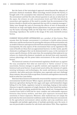 6 5 6 | E N V I R O N M E N T A L H I S T O R Y 1 3 ( O C T O B E R 2 0 0 8 )
But the limits of the toxicological approach extend beyond the adequacy of
particular chemical standards. When toxicology moved outside the factory, it
brought with it the assumption that industrial chemicals are a normal part of
the environment and that the only relevant question to ask was at what level. In
the 1920s, the reliance on safe concentration levels and TLVs had absolved
researchers and regulators of the need to consider how the environment of the
factory should or should not be organized; that was left to corporate managers.15
Today, even though the task of assessing the effects of tens of thousands of
chemicals on large and highly diverse populations has proven unworkable (to
say the least), toxicology holds out the hope that it will be possible. In effect,
toxicology reproduces the world in the image of the early twentieth-century
factory.
CURRENT REGULATORY APPROACHES are a product of this history. They
assume that the broader environment is irrelevant to health unless proven
otherwise; and the mechanisms for provingthe relevance of the environment rely
onmodelsofdiseaseandexposurederivedfromearlybacteriologyandtoxicology.
Consequently, the only aspects of the environment that can be regulated in the
name of health are those that can approximate bacteria—in other words, specific
chemicals or pathogens that can be demonstrated to cause, in the narrowest of
senses, specific diseases. At the same time, the assumptions that underwrite our
reliance on chemical-by-chemical standards are derived from early twentieth-
century physiology and the power-laden environment of the early industrial
factory.
The historical contexts of environmental regulation should warn us against
the easy assumption that what we need most is “better science” or less
uncertainty. Science emerges in specific contexts and responds to a host of
historical and social factors: its perceived social utility, the interests of capital,
existing techniques and technologies, the needs and desires of practicing
scientists. And while particular disciplines may supersede and even challenge
thosecontexts,theyneverfullyescapethem.Scientistsandregulatorsnecessarily
build on what has come before.
How have these historical frameworks structured the response to subsequent
environmental health threats? When organic pesticides were introduced into
American agriculture during the late 1940s and 1950s and farmworkers began
falling ill in the fields, regulators turned to toxicology, hoping to link worker
illnesses to specific exposures of single chemicals. But they found that workers
fell ill even when toxicology predicted that they should not. Farmworkers who
traveled from field to field had far more complex and unknowable exposure
histories than factory workers, and their past exposures increased their
sensitivity to future exposures. Moreover, what mattered was not simply the
pesticides but the environmental conditions under which they were encountered.
In the agricultural environment—where weather and crop conditions were
changeable and multiple applications of multiple pesticides were the norm—it
was not practicable to monitor for safe levels and enforce TLVs. Thus regulators
atUniversityofWisconsin-Madison,GeneralLibrarySystemonJanuary16,2013http://envhis.oxfordjournals.org/Downloadedfrom
 