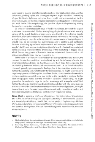 T O X I C B O D I E S / T O X I C E N V I R O N M E N T S | 6 5 7
were forced to make a host of assumptions about how application rates, weather
conditions, picking styles, and crop types might or might not affect the toxicity
of specific fields. Safe concentration levels could not be ascertained in this
environment,andyetthetoxicologicalapproachpushedregulatorstopromulgate
just such levels.16
Not surprisingly, the problem of pesticide poisoning among
farmworkers persists even today.
Or consider the more recent issue of food-borne illness. In one of the largest
outbreaks, consumers fell ill after eating bagged spinach tainted with a deadly
variant of the e. coli bacteria whose source was traced to feces from a nearby
dairy farm. If we define the cause of these illnesses narrowly, as emanating from
a single pathogen, then the solution is to rid environments of that pathogen. It
should come as no surprise that current proposals to control e. coli outbreaks
focus on sterilizing agricultural environments and increased testing of the food
supply.17
A different approach might consider the health effects of industrialized
cattle ranching, centralized food processing, or the marketing of bagged salad,
which fosters the growth of bacteria. How we understand the cause of e. coli
poisoning will determine how we respond to it.
In the wake of all we have learned about the ecology of infectious disease, the
complex factors that condition chemical toxicity, and the influence of social and
environmental conditions on health, does our best hope for regulating the
relationship between bodies and environments still lie in the chemical-by-
chemical, germ-by-germ approach? Perhaps, but it is a question worth asking.
Rather than calling somewhat blindly for more science, we might ask whether a
regulatorysystemcobbledtogetheroutoftwodistinctbranchesofearlytwentieth-
century medicine can still serve our needs in the twenty-first century. Rather
than wringing our hands over the problem of scientific “uncertainty,” we might
grant that the modernist hope for perfect knowledge will always be unfulfilled.
Rather than hoping that increased scientific knowledge will—like some deux ex
machina—revealthesolutionstocontemporaryenvironmentalproblems,wemight
instead insist upon the need to consider more critically the cultural models and
historical assumptions that guide contemporary regulatory policy.
LindLindLindLindLinda Na Na Na Na Nashashashashash is associate professor of history at the University of Washington.
She is the author of Inescapable Ecologies: A History of Environment, Disease,
and Knowledge (California, 2006). Her current project, Engineering a Modern
World,isaculturalandenvironmentalhistoryoftechnicalknowledgeproduction
and postwar development practice viewed through the experience of American
water engineers.
NOTES
1. MichaelWorboys,SpreadingGerms:DiseaseTheoriesandMedicalPracticeinBritain,
1865-1900 (Cambridge: Cambridge University Press, 2000), 285.
2. Conevery Bolton Valencius, The Health of the Country: How American Settlers
Understood Themselves and Their Land (New York: Basic Books, 2002).
atUniversityofWisconsin-Madison,GeneralLibrarySystemonJanuary16,2013http://envhis.oxfordjournals.org/Downloadedfrom
 