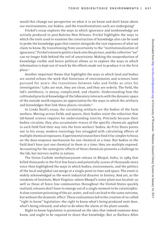 T O X I C B O D I E S / T O X I C E N V I R O N M E N T S | 6 3 1
would this change our perspective on what it is we know and don’t know about
our environments, our bodies, and the transformations each are undergoing?
Frickel’s essay explores the ways in which ignorance and nonknowledge are
actively produced in post-Katrina New Orleans. Frickel highlights the ways in
which the tools used to examine the construction of knowledge also can be used
to probe the knowledge gaps that coexist alongside the vast expanses of what we
claim to know. By transitioning from uncertainty to the “institutionalization of
ignorance,”Frickelreinsertspoliticsbackintothepicture,andthecollective“we”
can no longer hide behind the veil of uncertainty. Making the nonproduction of
knowledge visible and hence political allows us to explore the ways in which
information is kept out of reach by the efforts made not to produce it in the first
place.2
Another important theme that highlights the ways in which land and bodies
are united echoes the work that historians of environments and sciences have
pursued for years: the transitions between labs and fields as sites for
investigation.3
Labs are neat, they are clean, and they are orderly. The field, the
lab’s antithesis, is messy, complicated, and chaotic. Understanding how the
cultivatedpracticalknowledgeofthelaboratoryinteractswiththedynamicspace
of the outside world requires an appreciation for the ways in which the artifacts
and knowledges that link these places circulate.4
In Linda Nash’s essay, the circulating artifacts are the bodies of the farm
workers. Moving across fields and spaces, their bodies resist the reduction that
lab-based science requires for understanding toxicity. Precisely because their
bodies circulate, they also accumulate—traces of the specific chemicals applied
in each field find their way into the farm workers’ bodies. As Fritz Davis points
out in his essay, modern toxicology has struggled with calculating effects of
multiplechemicalexposures.Experimentalresearchersfinditfarsimplertofocus
on the dose-response mechanism for one chemical at a time. But bodies in the
field don’t have just one chemical in them at a time; they are multiply exposed.
Accounting for the synergistic effects of these chemicals presents a challenge to
the lab, but mirrors reality in nature.
The Union Carbide methylisocyanate release in Bhopal, India, in 1984 that
killed thousands in the first few hours and potentially scores of thousands more
since then highlighted the ways in which bodies, environments, and the politics
of the local and global can merge at a single point in time and space. The event is
widely acknowledged as the worst industrial disaster in history. And yet, as the
residents of Institute, West Virginia—where Bhopal’s sister plant was located—as
well as those of fence line communities throughout the United States quickly
realized, releases don’t have to emerge out of a single moment to be catastrophic.
Aslowconstantpoisoningoftheair,water,andsoilcanleadtothesameoutcome,
butwithoutthedramaticeffect.Theserealizations led to the creation of so-called
“right to know” legislation—the right to know what’s being produced next door,
what’s being released, and what to do when the alarm at the plant sounds.
Right-to-know legislation is premised on the idea that indeed someone does
know, and ought to be required to share that knowledge. But as Barbara Allen
atUniversityofWisconsin-Madison,GeneralLibrarySystemonJanuary16,2013http://envhis.oxfordjournals.org/Downloadedfrom
 