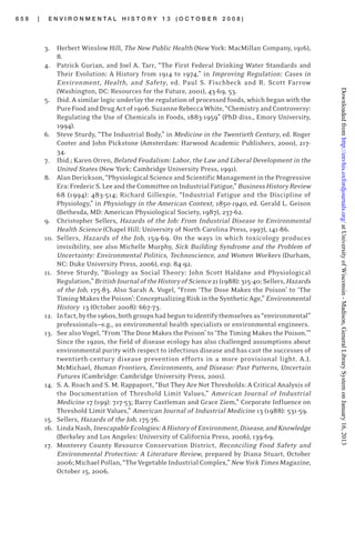6 5 8 | E N V I R O N M E N T A L H I S T O R Y 1 3 ( O C T O B E R 2 0 0 8 )
3. Herbert Winslow Hill, The New Public Health (New York: MacMillan Company, 1916),
8.
4. Patrick Gurian, and Joel A. Tarr, “The First Federal Drinking Water Standards and
Their Evolution: A History from 1914 to 1974,” in Improving Regulation: Cases in
Environment, Health, and Safety, ed. Paul S. Fischbeck and R. Scott Farrow
(Washington, DC: Resources for the Future, 2001), 43-69, 53.
5. Ibid. A similar logic underlay the regulation of processed foods, which began with the
PureFoodandDrugActof1906.SuzanneRebeccaWhite,“ChemistryandControversy:
Regulating the Use of Chemicals in Foods, 1883-1959” (PhD diss., Emory University,
1994).
6. Steve Sturdy, “The Industrial Body,” in Medicine in the Twentieth Century, ed. Roger
Cooter and John Pickstone (Amsterdam: Harwood Academic Publishers, 2000), 217-
34.
7. Ibid.; Karen Orren, Belated Feudalism: Labor, the Law and Liberal Development in the
United States (New York: Cambridge University Press, 1991).
8. Alan Derickson, “Physiological Science and Scientific Management in the Progressive
Era:FredericS.LeeandtheCommitteeonIndustrialFatigue,”BusinessHistoryReview
68 (1994): 483-514; Richard Gillespie, “Industrial Fatigue and the Discipline of
Physiology,” in Physiology in the American Context, 1850-1940, ed. Gerald L. Geison
(Bethesda, MD: American Physiological Society, 1987), 237-62.
9. Christopher Sellers, Hazards of the Job: From Industrial Disease to Environmental
Health Science (Chapel Hill: University of North Carolina Press, 1997), 141-86.
10. Sellers, Hazards of the Job, 159-69. On the ways in which toxicology produces
invisibility, see also Michelle Murphy, Sick Building Syndrome and the Problem of
Uncertainty: Environmental Politics, Technoscience, and Women Workers (Durham,
NC: Duke University Press, 2006), esp. 84-92.
11. Steve Sturdy, “Biology as Social Theory: John Scott Haldane and Physiological
Regulation,”BritishJournaloftheHistoryofScience21(1988):315-40;Sellers,Hazards
of the Job, 175-83. Also Sarah A. Vogel, “From ‘The Dose Makes the Poison’ to ‘The
TimingMakesthePoison’:ConceptualizingRiskintheSyntheticAge,”Environmental
History 13 (October 2008): 667-73.
12. Infact,bythe1960s,bothgroupshadbeguntoidentifythemselvesas“environmental”
professionals—e.g., as environmental health specialists or environmental engineers.
13. See also Vogel, “From ‘The Dose Makes the Poison’ to ‘The Timing Makes the Poison.’”
Since the 1920s, the field of disease ecology has also challenged assumptions about
environmental purity with respect to infectious disease and has cast the successes of
twentieth-century disease prevention efforts in a more provisional light. A.J.
McMichael, Human Frontiers, Environments, and Disease: Past Patterns, Uncertain
Futures (Cambridge: Cambridge University Press, 2001).
14. S. A. Roach and S. M. Rappaport, “But They Are Not Thresholds: A Critical Analysis of
the Documentation of Threshold Limit Values,” American Journal of Industrial
Medicine 17 (199): 717-53; Barry Castleman and Grace Ziem,” Corporate Influence on
Threshold Limit Values,” American Journal of Industrial Medicine 13 (1988): 531-59.
15. Sellers, Hazards of the Job, 175-76.
16. LindaNash,InescapableEcologies:AHistoryofEnvironment,Disease,andKnowledge
(Berkeley and Los Angeles: University of California Press, 2006), 139-69.
17. Monterey County Resource Conservation District, Reconciling Food Safety and
Environmental Protection: A Literature Review, prepared by Diana Stuart, October
2006;MichaelPollan,“TheVegetableIndustrialComplex,”NewYorkTimesMagazine,
October 15, 2006.
atUniversityofWisconsin-Madison,GeneralLibrarySystemonJanuary16,2013http://envhis.oxfordjournals.org/Downloadedfrom
 