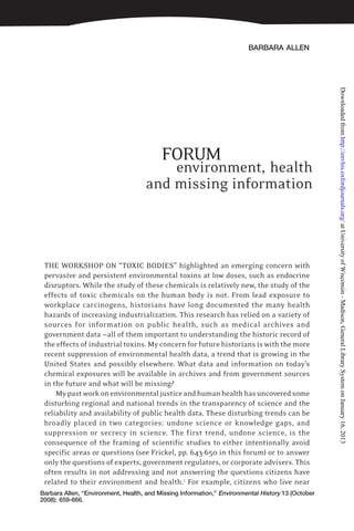 BARBARA ALLEN
Barbara Allen, “Environment, Health, and Missing Information,” Environmental History 13 (October
2008): 659-666.
FORUM
environment, health
and missing information
THE WORKSHOP ON “TOXIC BODIES” highlighted an emerging concern with
pervasive and persistent environmental toxins at low doses, such as endocrine
disruptors. While the study of these chemicals is relatively new, the study of the
effects of toxic chemicals on the human body is not. From lead exposure to
workplace carcinogens, historians have long documented the many health
hazards of increasing industrialization. This research has relied on a variety of
sources for information on public health, such as medical archives and
government data —all of them important to understanding the historic record of
the effects of industrial toxins. My concern for future historians is with the more
recent suppression of environmental health data, a trend that is growing in the
United States and possibly elsewhere. What data and information on today’s
chemical exposures will be available in archives and from government sources
in the future and what will be missing?
Mypastworkonenvironmentaljusticeandhumanhealthhasuncoveredsome
disturbing regional and national trends in the transparency of science and the
reliability and availability of public health data. These disturbing trends can be
broadly placed in two categories: undone science or knowledge gaps, and
suppression or secrecy in science. The first trend, undone science, is the
consequence of the framing of scientific studies to either intentionally avoid
specific areas or questions (see Frickel, pp. 643-650 in this forum) or to answer
only the questions of experts, government regulators, or corporate advisers. This
often results in not addressing and not answering the questions citizens have
related to their environment and health.1
For example, citizens who live near
atUniversityofWisconsin-Madison,GeneralLibrarySystemonJanuary16,2013http://envhis.oxfordjournals.org/Downloadedfrom
 