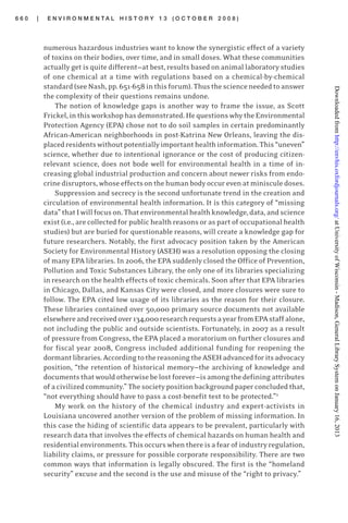 6 6 0 | E N V I R O N M E N T A L H I S T O R Y 1 3 ( O C T O B E R 2 0 0 8 )
numerous hazardous industries want to know the synergistic effect of a variety
of toxins on their bodies, over time, and in small doses. What these communities
actually get is quite different—at best, results based on animal laboratory studies
of one chemical at a time with regulations based on a chemical-by-chemical
standard(seeNash,pp.651-658inthisforum).Thusthescienceneededtoanswer
the complexity of their questions remains undone.
The notion of knowledge gaps is another way to frame the issue, as Scott
Frickel,inthisworkshophasdemonstrated.HequestionswhytheEnvironmental
Protection Agency (EPA) chose not to do soil samples in certain predominantly
African-American neighborhoods in post-Katrina New Orleans, leaving the dis-
placedresidentswithoutpotentiallyimportanthealthinformation.This“uneven”
science, whether due to intentional ignorance or the cost of producing citizen-
relevant science, does not bode well for environmental health in a time of in-
creasing global industrial production and concern about newer risks from endo-
crine disruptors, whose effects on the human body occur even at miniscule doses.
Suppression and secrecy is the second unfortunate trend in the creation and
circulation of environmental health information. It is this category of “missing
data”thatIwillfocuson.Thatenvironmentalhealthknowledge,data,andscience
exist (i.e., are collected for public health reasons or as part of occupational health
studies) but are buried for questionable reasons, will create a knowledge gap for
future researchers. Notably, the first advocacy position taken by the American
Society for Environmental History (ASEH) was a resolution opposing the closing
of many EPA libraries. In 2006, the EPA suddenly closed the Office of Prevention,
Pollution and Toxic Substances Library, the only one of its libraries specializing
in research on the health effects of toxic chemicals. Soon after that EPA libraries
in Chicago, Dallas, and Kansas City were closed, and more closures were sure to
follow. The EPA cited low usage of its libraries as the reason for their closure.
These libraries contained over 50,000 primary source documents not available
elsewhereandreceivedover134,000researchrequestsayearfromEPAstaffalone,
not including the public and outside scientists. Fortunately, in 2007 as a result
of pressure from Congress, the EPA placed a moratorium on further closures and
for fiscal year 2008, Congress included additional funding for reopening the
dormantlibraries.AccordingtothereasoningtheASEHadvancedforitsadvocacy
position, “the retention of historical memory—the archiving of knowledge and
documentsthatwouldotherwisebelostforever—isamongthedefiningattributes
of acivilizedcommunity.”Thesocietypositionbackgroundpaperconcludedthat,
“not everything should have to pass a cost-benefit test to be protected.”2
My work on the history of the chemical industry and expert-activists in
Louisiana uncovered another version of the problem of missing information. In
this case the hiding of scientific data appears to be prevalent, particularly with
research data that involves the effects of chemical hazards on human health and
residentialenvironments.Thisoccurswhenthereisafearofindustryregulation,
liability claims, or pressure for possible corporate responsibility. There are two
common ways that information is legally obscured. The first is the “homeland
security” excuse and the second is the use and misuse of the “right to privacy.”
atUniversityofWisconsin-Madison,GeneralLibrarySystemonJanuary16,2013http://envhis.oxfordjournals.org/Downloadedfrom
 