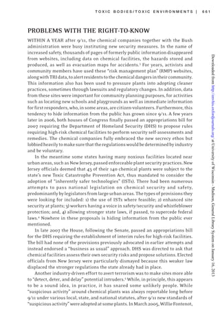 T O X I C B O D I E S / T O X I C E N V I R O N M E N T S | 6 6 1
PROBLEMS WITH THE RIGHT-TO-KNOW
WITHIN A YEAR after 9/11, the chemical companies together with the Bush
administration were busy instituting new security measures. In the name of
increased safety, thousands of pages of formerly public information disappeared
from websites, including data on chemical facilities, the hazards stored and
produced, as well as evacuation maps for accidents.3
For years, activists and
community members have used these “risk management plan” (RMP) websites,
alongwithTRIdata,toalertresidentstothechemicaldangersintheircommunity.
This information also has been used to pressure plants into adopting cleaner
practices, sometimes through lawsuits and regulatory changes. In addition, data
from these sites were important for community planning purposes, for activities
such as locating new schools and playgrounds as well as immediate information
for first responders, who, in some areas,are citizen-volunteers. Furthermore, this
tendency to hide information from the public has grown since 9/11. A few years
later in 2006, both houses of Congress finally passed an appropriations bill for
2007 requiring the Department of Homeland Security (DHS) to propose rules
requiring high-risk chemical facilities to perform security self-assessments and
remedies. The chemical companies fully embraced the new secrecy ethos but
lobbiedheavilytomakesurethattheregulationswouldbedeterminedbyindustry
and be voluntary.
In the meantime some states having many noxious facilities located near
urbanareas,suchasNewJersey,passedenforceableplantsecuritypractices.New
Jersey officials deemed that 43 of their 140 chemical plants were subject to the
state’s new Toxic Catastrophe Prevention Act, thus mandated to consider the
adoption of “inherently safer technologies” (ISTs). There had been numerous
attempts to pass national legislation on chemical security and safety,
predominantlybylegislatorsfromlargeurbanareas.Thetypesofprovisionsthey
were looking for included: 1) the use of ISTs where feasible; 2) enhanced site
security at plants; 3) workers having a voice in safety/security and whistleblower
protection; and, 4) allowing stronger state laws, if passed, to supercede federal
laws.4
Nowhere in these proposals is hiding information from the public ever
mentioned.
In late 2007 the House, following the Senate, passed an appropriations bill
for the DHS requiring the establishment of interim rules for high-risk facilities.
The bill had none of the provisions previously advocated in earlier attempts and
instead endorsed a “business as usual” approach. DHS was directed to ask that
chemical facilities assess their own security risks and propose solutions. Elected
officials from New Jersey were particularly dismayed because this weaker law
displaced the stronger regulations the state already had in place.
Another industry-driven effort to avert terrorism was to make sites more able
to “detect, deter, and delay” potential intruders.5
While, in principle, this appears
to be a sound idea, in practice, it has snared some unlikely people. While
“suspicious activity” around chemical plants was always reportable long before
9/11 under various local, state, and national statutes, after 9/11 new standards of
“suspiciousactivity”wereadoptedatsomeplants.InMarch2005,WillieFontenot,
atUniversityofWisconsin-Madison,GeneralLibrarySystemonJanuary16,2013http://envhis.oxfordjournals.org/Downloadedfrom
 