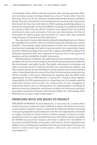 6 6 2 | E N V I R O N M E N T A L H I S T O R Y 1 3 ( O C T O B E R 2 0 0 8 )
a community liaison officer with the Louisiana state attorney general’s office,
was escorting a group of college students on a tour of “cancer alley,” the term
that many locals use for the chemical corridor between New Orleans and Baton
Rouge. They were interested in environmental justice issues facing communities
that shared the fence line with industry. While walking and photographing in a
community being bought out by ExxonMobile, the group was suddenly detained
by a group of plant security officers. Fontenot was removed from his position
and forced to take early retirement. From my own observations, the level of
harassment of student groups and researchers in “cancer alley” has increased
under the guise of national security regulations.6
Thisnewcloakofsecrecythatindustryadoptedrespondingtopost-9/11threats
has arguably decreased the safety of residents living and working near noxious
facilities.7
Conveniently, pesky environmental activists and concerned citizens
now have less knowledge with which to pressure plants into responsible, cleaner
practices. With the passage of the 2007 bill, it appears that DHS is willing to let
industries determine their own responses to security, even at the expense of
openness and the availability of public information.
Withtheguidanceofindustry,theright-to-knowisbecomingtheneed-to-know,
aproblemnotonlyforcurrentresidents,butalsoforfuturehistoriansofindustry,
the environment, and public health. That public information on locations and
types of hazards stored at chemical facilities was removed from websites and
thatacademicgroupsarenowforbiddentocloselyexaminesitesofenvironmental
justiceclaimsdiminishestheamountofarchivalanddocumentarymaterialsthat
will be available in the future. Repeating the argument that the ASEH made
opposing the closure of EPA libraries is instructive: “Trying to piece together
responsibility for PCB contamination at a Superfund site, for example would be
impossible without such records. For communities of color struggling to
understand asthma and air contamination, for epidemiologists searching for
patterns of mercury deposition and disease incidence, for historians seeking to
learn about restoration of streams after the Clean Water Act—the holdings of the
EPA libraries are quite simply irreplaceable.”8
PROBLEMS WITH THE RIGHT-TO-PRIVACY
THE RIGHT-TO-PRIVACY, to most Americans, is sacrosanct. In a country where
health insurance is expensive and/or difficult to obtain, the protection of one’s
records against corporate voyeurs could mean the difference between obtaining
coverageorgoingbankruptfromhospitalcosts.Fearsofemployerdiscrimination
or stigmas attached to certain illnesses reinforce people’s insistence on their
healthdatasecurity.In1996,theHealthInsurancePortabilityandAccountability
Act (HIPAA) was passed by Congress, primarily to address the “portability” of
electronic records by health care providers and insurers. Privacy legislation was
added in 2003, including strict guidelines for the use and disclosure of a person’s
medical record with legal ramifications, both civil and criminal, for
noncompliance.9
atUniversityofWisconsin-Madison,GeneralLibrarySystemonJanuary16,2013http://envhis.oxfordjournals.org/Downloadedfrom
 