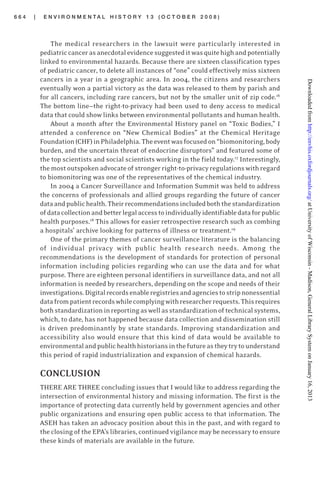 6 6 4 | E N V I R O N M E N T A L H I S T O R Y 1 3 ( O C T O B E R 2 0 0 8 )
The medical researchers in the lawsuit were particularly interested in
pediatriccancerasanecdotalevidencesuggesteditwasquitehighandpotentially
linked to environmental hazards. Because there are sixteen classification types
of pediatric cancer, to delete all instances of “one” could effectively miss sixteen
cancers in a year in a geographic area. In 2004, the citizens and researchers
eventually won a partial victory as the data was released to them by parish and
for all cancers, including rare cancers, but not by the smaller unit of zip code.16
The bottom line—the right-to-privacy had been used to deny access to medical
data that could show links between environmental pollutants and human health.
About a month after the Environmental History panel on “Toxic Bodies,” I
attended a conference on “New Chemical Bodies” at the Chemical Heritage
Foundation(CHF)inPhiladelphia.Theeventwasfocusedon“biomonitoring,body
burden, and the uncertain threat of endocrine disruptors” and featured some of
the top scientists and social scientists working in the field today.17
Interestingly,
themostoutspokenadvocateof strongerright-to-privacyregulationswithregard
to biomonitoring was one of the representatives of the chemical industry.
In 2004 a Cancer Surveillance and Information Summit was held to address
the concerns of professionals and allied groups regarding the future of cancer
dataandpublichealth.Theirrecommendationsincludedboththestandardization
ofdatacollectionandbetterlegalaccesstoindividuallyidentifiabledataforpublic
health purposes.18
This allows for easier retrospective research such as combing
a hospitals’ archive looking for patterns of illness or treatment.19
One of the primary themes of cancer surveillance literature is the balancing
of individual privacy with public health research needs. Among the
recommendations is the development of standards for protection of personal
information including policies regarding who can use the data and for what
purpose. There are eighteen personal identifiers in surveillance data, and not all
information is needed by researchers, depending on the scope and needs of their
investigations.Digitalrecordsenableregistriesandagenciestostripnonessential
datafrompatientrecordswhilecomplyingwithresearcherrequests.Thisrequires
bothstandardizationinreportingaswellasstandardizationoftechnicalsystems,
which, to date, has not happened because data collection and dissemination still
is driven predominantly by state standards. Improving standardization and
accessibility also would ensure that this kind of data would be available to
environmentalandpublichealthhistoriansinthefutureastheytrytounderstand
this period of rapid industrialization and expansion of chemical hazards.
CONCLUSION
THERE ARE THREE concluding issues that I would like to address regarding the
intersection of environmental history and missing information. The first is the
importance of protecting data currently held by government agencies and other
public organizations and ensuring open public access to that information. The
ASEH has taken an advocacy position about this in the past, and with regard to
the closing of the EPA’s libraries, continued vigilance may be necessary to ensure
these kinds of materials are available in the future.
atUniversityofWisconsin-Madison,GeneralLibrarySystemonJanuary16,2013http://envhis.oxfordjournals.org/Downloadedfrom
 