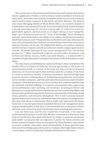 T O X I C B O D I E S / T O X I C E N V I R O N M E N T S | 6 6 5
The second issue is that environmental historians need to know what data is
absent, suppressed, or hidden as well as what is readily available in archives and
otherplaces.Twobookscometomindasexemplaryintheiruseofcreativesources
and/or hard-to-obtain materials. Craig Colten and Peter Skinner’s The Road to
Love Canal: Managing Industrial Waste Before EPA, is an excellent example of
scholarshiponenvironmentalhazards.Priortowritingthebook,Coltenhadspent
a decade investigating the historical geography of industrial waste for
government agencies and had served as an expert witness in over twenty-five
legal cases helping reconstruct the “state of knowledge” about hazardous
materials and contamination. According to the authors, the historical records to
whichtheyhadaccesshad:“frequentlybeenconfinedtocourtcasesaboutspecific
sites, and consequently there had been no overarching review of the testimony or
technical literature of the day. The fragmented delivery of countless witnesses
and the volumes of reports and articles collected created a unique opportunity to
consider the broad landscape of toxic waste management from a historian’s
perspective.”20
With unprotected corporate records, public documents, and
archival and library sources, Colten was (with Skinner, a scientist) able to
assemble enough information to produce the history of the United States’s toxic
legacy.
The other book, Gerald Markowitz and David Rosner’s Deceit and Denial: The
Deadly Politics of Industrial Pollution, focused specifically on the history of
environmental health in relation to the lead and chloro-chemical (plastics)
industries. As historical experts, they had been asked by a number of law firms
to review an enormous number of primary documents obtained though legal
discovery motions, including those of the Manufacturing Chemists’ Association
and its member companies, and the Lead Industries Association and its member
companies. They were given no restrictions onwhat they could later publish from
the materials and their findings of corporate environmental data suppression
and misinformation were shocking and revealing.21
According to Rosner and
Markowitz,occupationalhazardseventuallybecomeenvironmentalproblemsand
thusprovideagoodstartingpointforhistoriesexaminingtherelationshipamong
toxins, pollution, and industrial development. That it took numerous lawsuits
against corporations to uncover information about the industrial transgressions
that they write about is unfortunate. That it might take legal action for future
historians to uncover government-mandated chemical risk management plans,
taxpayer-funded public health data, or private health data on deceased citizens
will make such research projects enormously time-consuming and expensive.
Last, the third issue, and the one I would like to end with, is the need for
environmental historians to work with affected communities to determine what
kinds of records have been generated (from lay studies to corporate documents
made public via lawsuits) that are important to protect for future scholars and
futurecommunityleaders.Ihavenoeasyanswerforthesedilemmas,onlyadesire
to caution academic researchers about the possibility of these important past
and current knowledge gaps and to point to strategies that might help to ensure
a more robust archive of publically available information in the future.
atUniversityofWisconsin-Madison,GeneralLibrarySystemonJanuary16,2013http://envhis.oxfordjournals.org/Downloadedfrom
 