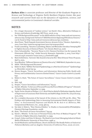 6 6 6 | E N V I R O N M E N T A L H I S T O R Y 1 3 ( O C T O B E R 2 0 0 8 )
BarBarBarBarBarbarbarbarbarbara Aa Aa Aa Aa Allllllllllenenenenen is associate professor and Director of the Graduate Program in
Science and Technology at Virginia Tech’s Northern Virginia Center. Her past
research and current book was on the dynamics of regulation, science, and
environmental justice in Louisiana’s chemical corridor.
NOTES
1. For a longer discussion of “undone science,” see David J. Hess, Alternative Pathways in
Science and Industry (Cambridge: MIT Press, 2007), 22-24.
2. See“EPABackgroundDocument”ontheASEHwebsiteathttp://www.aseh.net/resources/
advocacy/epa_background.Fulltextof“ASEHResolutionOpposingEPALibraryClosures,”
can be found at http://www.aseh.net/resources/advocacy/epa_resolution.
3. Alan Elsner, “Bush Expands Government Secrecy, Arouses Critics,” Reuters, September 3,
2002, from http://www.fas.org/sgp/news/2002/09/re090302.html.
4. Frank Lautenberg, “Senators Lautenberg, Obama and Menendez Introduce Sweeping Bill
to Tighten Security at Chemical Plants,” U.S. Senate, March 30, 2006.
5. Chris Schneidmiller, “Terrorist Threat to U.S. Chemical Facilities Can Be Lowered, Not
Eliminated, Officials Say,” Global Security Newswire, September 7, 2005, from http://
www.nti.org/d_newswire/issues/2005_9_7.html#16FC149B.
6. MarkSchliefstein,“Activists’AllySnaredinSecurityNet,”(NewOrleans) TimesPicayune,
April 5, 2005.
7. SeanMoulton,“DifferentOpiniononChemicalSecurity,”OMBWatch,September16,2002.
8. ASEH, “EPA Background Document.”
9. RobertA.Hiatt,“HIPAA:TheEndofEpidemiology,oraNewSocialContract?”Epidemiology
14 (November 2003): 637-39.
10. Dennis Deapen, “Cancer Surveillance and Information: Balancing Public Health with
Privacy and Confidentiality Concerns (United States),” Cancer Causes Control 17 (2006):
640.
11. Robert A. Hiatt, “The Future of Cancer Surveillance,” Cancer Causes Control 17 (2006):
638.
12. Ibid., 638
13. Deapen, “Cancer Surveillance and Information,” 633-37.
14. DavidL.Wheeler,“IstheLossofPersonalPrivacythePriceofMedicalProgress?”Chronicle
of Higher Education, September 17, 1999.
15. Taylor,Porter,Brooks&Phillips,L.L.P.,BriefFiledonBehalfofDefendant-Appellee,Board
ofSupervisorsofLouisianaStateUniversityandA&MCollege,DocketNo.2003-CA-0079,
14-15, 2003.
16. For a complete discussion of the lawsuit of the citizens vs. the LTR see B.L. Allen, “The
Problem with Epidemiology Data in Assessing Environmental Health Impacts of Toxic
Sites,” in Environmental Exposure and Health, M. M. Aral et al. (Billerica, MA:
Computational Mechanics, Inc., 2005), 467-75.
17. See Jody A. Roberts, “New Chemical Bodies,” in Studies in Sustainability (Philadelphia:
Chemical Heritage Foundation, 2008).
18.. Hiatt, “The Future of Cancer Surveillance,” 643-44.
19. David L. Wheeler, “Is the Loss of Personal Privacy the Price of Medical Progress?” The
Chronicle of Higher Education, September 17, 1999.
20. Craig E. Colten and Peter N. Skinner, TheRoadto LoveCanal:Managing IndustrialWaste
Before EPA (Austin: University of Texas Press, 1996), 4.
21. Gerald Markowitz and David Rosner, Deceit and Denial: The Deadly Politics of Industrial
Pollution (Berkeley and Los Angeles: University of California Press, 2002), xii-xviii.
atUniversityofWisconsin-Madison,GeneralLibrarySystemonJanuary16,2013http://envhis.oxfordjournals.org/Downloadedfrom
 