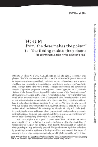 SARAH A. VOGEL
Sarah A. Vogel, “From ‘the Dose Makes the Poison’ to ‘the Timing Makes the Poison’: Conceptualizing
Risk in the Synthetic Age,” Environmental History 13 (October 2008): 667-673.
FORUM
from ‘the dose makes the poison’
to ‘the timing makes the poison’:
CONCEPTUALIZING RISK IN THE SYNTHETIC AGE
FOR SCIENTISTS AT GENERAL ELECTRIC in the late 1950s, the future was
plastics.TheGEscientistsdreamedthatscientificunderstandingofcarbon-based
(ororganic)compounds,specificallypolymerssuchascarbohydratesandproteins,
would one day culminate in the creation of the ultimate machine—the “synthetic
man.” Though at the time only a dream, the rapid development and commercial
success of synthetic polymers, notably plastics in the 1950s, fed such grandiose
visions of the future. Today General Electric’s dream of the “synthetic man,”
although not actualized as the science fictional character “The Terminator,” has
nonetheless become a reality. Traces of compounds used to make plastics, as well
as pesticides and other industrial chemicals, have been detected in human blood,
breast milk, placental tissue, amniotic fluid, and fat. We have literally merged
with our material environment to become synthetic humans, a reality discussed
and examined in this issue’s forum essays by Michelle Murphy and Linda Nash.
Determining the biological impact of our new synthetic bodies and the necessary
political response to such a transformation informs a contentious contemporary
debate about the meaning of chemical risk and toxicity.
This essay begins with a general overview of how chemical risks were
conceptualized in regulatory law and articulated within the discipline of
toxicology over the past half century. I then describe how research on endocrine
disruptorsbeginningintheearly1990schallengedthemeaningofriskandsafety
by providing empirical evidence of biological effects at extremely low doses of
exposure—levels often long presumed to be safe. By challenging the safety of low-
atUniversityofWisconsin-Madison,GeneralLibrarySystemonJanuary16,2013http://envhis.oxfordjournals.org/Downloadedfrom
 