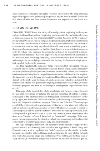 6 6 8 | E N V I R O N M E N T A L H I S T O R Y 1 3 ( O C T O B E R 2 0 0 8 )
dose exposures, endocrine disruptor research undermined the long-standing
regulatory approach to protecting the public’s health, which upheld the notion
that above all else, the dose makes the poison, and exposure at low levels was
safe.
RISK AS RELATIVE
FROM THE DEBATES over the safety of leaded gasoline beginning in the 1920s
andpesticideresiduesonfoodsbeginninginthe1950stotheinstitutionalization
of risk assessment as the Environmental Protection Agency’s (EPA) regulatory
policyunderPresidentRonaldReagan,theprevailingassumptionaboutchemical
toxicity was that the risks of disease or injury were relative to the amount of
exposure. Put another way, any chemical would have some probability greater
than zero of causing an adverse health effect. Conversely, no risk is absolute. In
order to reduce risk, exposure to a given hazard must be minimized. A simple
equation resulted: risk = hazard x exposure. As Arthur Daemmrich describes in
his essay in this forum (pp. 685-695), the development of new methods and
technologiesforquantifyingexposureinsidethebody(i.e.biomonitoring),meant
risk equaled the hazard x presence.
In either equation, the logic only holds true given that the hazard remains
constant, and for the hazard to remain constant, it must be considered absolutely
necessaryandtherefore,exposuretoitdeemedunavoidable.Indeed,thisnarrative
onriskwasusedtolegitimizetheproliferationofindustrialchemicalsthroughout
the twentieth century. As Jerry Markowitz and David Rosner detail in Deceit and
Denial, in the mid-1920s the lead, oil, and automotive industries defended the
introduction of lead into gasoline by arguing that it was necessary for American
economic progress and that all technological development required some form
of risk.1
This trope of the inevitability of chemical risks and the necessity of hazards
for economic progress structured the central narrative of public relations
campaigns of the chemical industry throughout the twentieth century. In the
early 1970s, the Society of the Plastics Industry, the industry trade association,
launched the public relations campaign, “Plastics Not Pollution.” The campaign
extolledtheecologicalandsafetyfeaturesofplasticsattimewhentheirpollution
and toxicity were under considerable scrutiny.2
Thirty years later, in response to
a contemporary debate over the safety of endocrine-disrupting chemicals, such
as bisphenol A, phthalates and atrazine, the chemical trade association, the
American Chemistry Council, launched its “essential2
” campaign. This most
recentcampaignpromotedthechemicalindustryasanecessaryandfundamental
component to a healthy economy, society, and environment.3
The legal conceptualization of risk as relative to the amount of exposure to a
given chemical was formally articulated in the 1958 Federal Food, Drug, and
Cosmetics Act, which regulated the “safe” exposure to chemicals in foods,
including pesticides, color additives, and plastics (due to their ability to leach
into food when used as wraps and containers). Prior to this Act, the food laws of
1906 and 1938 considered dangerous products or poisons as hazards per se,
atUniversityofWisconsin-Madison,GeneralLibrarySystemonJanuary16,2013http://envhis.oxfordjournals.org/Downloadedfrom
 