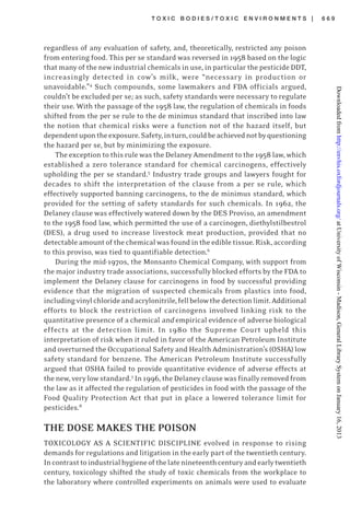 T O X I C B O D I E S / T O X I C E N V I R O N M E N T S | 6 6 9
regardless of any evaluation of safety, and, theoretically, restricted any poison
from entering food. This per se standard was reversed in 1958 based on the logic
that many of the new industrial chemicals in use, in particular the pesticide DDT,
increasingly detected in cow’s milk, were “necessary in production or
unavoidable.”4
Such compounds, some lawmakers and FDA officials argued,
couldn’t be excluded per se; as such, safety standards were necessary to regulate
their use. With the passage of the 1958 law, the regulation of chemicals in foods
shifted from the per se rule to the de minimus standard that inscribed into law
the notion that chemical risks were a function not of the hazard itself, but
dependentupontheexposure.Safety,inturn,couldbeachievednotbyquestioning
the hazard per se, but by minimizing the exposure.
The exception to this rule was the Delaney Amendment to the 1958 law, which
established a zero tolerance standard for chemical carcinogens, effectively
upholding the per se standard.5
Industry trade groups and lawyers fought for
decades to shift the interpretation of the clause from a per se rule, which
effectively supported banning carcinogens, to the de minimus standard, which
provided for the setting of safety standards for such chemicals. In 1962, the
Delaney clause was effectively watered down by the DES Proviso, an amendment
to the 1958 food law, which permitted the use of a carcinogen, diethylstilbestrol
(DES), a drug used to increase livestock meat production, provided that no
detectable amount of the chemical was found in the edible tissue. Risk, according
to this proviso, was tied to quantifiable detection.6
During the mid-1970s, the Monsanto Chemical Company, with support from
the major industry trade associations, successfully blocked efforts by the FDA to
implement the Delaney clause for carcinogens in food by successful providing
evidence that the migration of suspected chemicals from plastics into food,
includingvinylchlorideandacrylonitrile,fellbelowthedetectionlimit.Additional
efforts to block the restriction of carcinogens involved linking risk to the
quantitative presence of a chemical and empirical evidence of adverse biological
effects at the detection limit. In 1980 the Supreme Court upheld this
interpretation of risk when it ruled in favor of the American Petroleum Institute
and overturned the Occupational Safety and Health Administration’s (OSHA) low
safety standard for benzene. The American Petroleum Institute successfully
argued that OSHA failed to provide quantitative evidence of adverse effects at
thenew,very lowstandard.7
In 1996, the Delaney clausewas finally removed from
the law as it affected the regulation of pesticides in food with the passage of the
Food Quality Protection Act that put in place a lowered tolerance limit for
pesticides.8
THE DOSE MAKES THE POISON
TOXICOLOGY AS A SCIENTIFIC DISCIPLINE evolved in response to rising
demands for regulations and litigation in the early part of the twentieth century.
Incontrasttoindustrialhygieneofthelatenineteenthcenturyandearlytwentieth
century, toxicology shifted the study of toxic chemicals from the workplace to
the laboratory where controlled experiments on animals were used to evaluate
atUniversityofWisconsin-Madison,GeneralLibrarySystemonJanuary16,2013http://envhis.oxfordjournals.org/Downloadedfrom
 