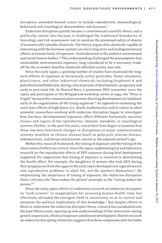 T O X I C B O D I E S / T O X I C E N V I R O N M E N T S | 6 7 1
disruptors, extended beyond cancer to include reproductive, immunological,
behavioral and neurological abnormalities and diseases.12
Endocrine disruption quickly became a controversial scientific theory and a
politically salient idea because it challenged the traditional boundaries of
toxicology and risk assessment—not to mention the presumed safety of dozens
of economically valuable chemicals. The theory argues that chemicals capable of
interacting with the hormone system can elicit long-term and multigenerational
effects at minute levels of exposure— levels detected in the ambient environment
and inside human bodies.13
This understanding challenged the presumption that
unavoidable environmental exposure, long considered to be a necessary trade-
off for the economic benefits chemicals afforded society, was safe.
Since the early 1990s, a growing number of studies have examined the long-
term effects of exposure to hormonally active pesticides, flame retardants,
plasticizers, and other industrial chemicals including bisphenol A and
polychlorinatedbiphenyls,duringcriticalperiodsofdevelopment—pregnancyand
early in post-natal life. As Howard Bern, a prominent DES researcher since the
1970s and participant at the Wingspread workshop, wrote in 1992, the “fetus is
fragile”becausethecommunicationsystemsdirectingdevelopmentarelaiddown
early in the organization of the living organism.14
As opposed to examining the
overt toxic effects of high doses, (i.e., death, malformation and/or cancer in adult
animals), researchers working with endocrine disruptors began to investigate
how low-dose, developmental exposures affect different hormonally sensitive
tissues and organs of the reproductive, immune, metabolic, or neurological
systems. Further, in the past five years, researchers have begun to examine how
these low-dose functional changes or disruptions to major communication
systems manifest as chronic disease (such as polycystic ovarian disease,
endometriosis, and breast and prostate cancer) as the exposed animal’s age.
Within this research framework, the timing of exposure and the timing of the
observation of effect are critical. Sincethe 1970s, epidemiological and laboratory
research on the reproductive effects of DES exposure during fetal development
supported the supposition that timing of exposure is essential in determining
the health effect. For example, the daughters of women who took DES during
theirpregnanciesfromthe1940stotheearly1970sdevelopedrarevaginalcancers
and reproductive problems in adult life, not the mothers themselves.15
By
emphasizing the importance of timing of exposure, the endocrine disruption
thesis reframes the “dose makes the poison” principle as the “timing makes the
poison.”16
Since the early 1990s efforts to undermine research on endocrine disruptors
as “junk science” or inappropriate for assessing human health risks has
effectively shrouded the emergent field in uncertainty so as to control and
minimize the political implications of this knowledge.17
But despite efforts to
block or undermine the endocrine disruptor thesis, research has snowballed over
the past fifteen years, opening up new understandings of the interaction among
geneticexpression,chemicalexposureanddiseasedevelopment.Recentresearch
onendocrinedisruptingchemicalssuggeststhatthesecompoundsalterheritable
atUniversityofWisconsin-Madison,GeneralLibrarySystemonJanuary16,2013http://envhis.oxfordjournals.org/Downloadedfrom
 