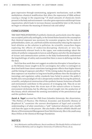 6 7 2 | E N V I R O N M E N T A L H I S T O R Y 1 3 ( O C T O B E R 2 0 0 8 )
gene expression through nonmutating, epigenetic mechanisms, such as DNA
methylation—chemical modification that alters the expression of DNA without
causing a change in the sequencing.18
If small amounts of chemicals—levels
presentinthebodyandenvironment—canaltergeneexpressionanddisrupttissue
organization, which leads to increase disease susceptibility later in life, how do
we begin to reframe the meaning of chemical risk and safety?
CONCLUSION
THE VAST PROLIFERATION of synthetic chemicals, particularly since the 1950s,
wasaccepted,politicallyandlegally,intheUnitedStatesbasedontheassumption
that chemical exposure was necessary for economic progress, but the risks of
pollutedbodies,water, air,andfoodcouldbeminimizedbyreducingtheexposure
level—dilution as the solution to pollution. As scientific researchers began
exploring the effects of endocrine-disrupting chemicals at very low,
environmentally relevant levels in the 1990s, new understandings about the
abilityofsyntheticcompoundstoturnonandoffgenesandalterthedevelopment
of tissues and communication systems in the body fundamentally undermined
the long held logic of safety and revealed that there is more to defining risk than
the dose.
Such low dose work does not suggest an endocrine disruptor is hazard per se,
as the Delaney clause sought to do for carcinogens, but rather is contingent on
dose level (with lower doses sometimes having greater effects than higher doses)
and the timing of exposure and effect.19
If the timing makes the poison and low-
dose exposure can manifest in long-term health problems then the discipline of
toxicology and regulatory safety standards have failed to protect the public’s
health and a new paradigm of risk is desperately needed. By tracing the political,
scientific, and physical construction of the synthetic human, historians of health
and environment contribute to this process of re-imaging risk. They do so not
simply by breaking down the straw man of the nature-culture or human-
environment dichotomy, but by offering critical insight into the production of
this binary, which informed the seeming inevitability of the petrochemical age
and the synthetic human.
SSSSSarararararah Aah Aah Aah Aah A. V. V. V. V. Vogeogeogeogeogelllll received her PhD from Columbia University. Her dissertation,
“The Politics of Plastics: The Political, Economic and Scientific History of
Bisphenol A,” examines the uneven development of legal and scientific
understanding s of what constitutes a “safe” industrial chemical and a health
risk from the 1950s to the present . She also holds a Master ofPublic Health and
MasterofEnvironmentalManagementfromYaleUniversity.Sheisthe2008-2009
Haas Fellow at the Chemical Heritage Foundation.
NOTES
1. JerryMarkowitzandDavidRosner, DeceitandDenial:TheDeadlyPoliticsofIndustrial
Pollution (Berkeley and Los Angeles: University of California Press), 26-27.
atUniversityofWisconsin-Madison,GeneralLibrarySystemonJanuary16,2013http://envhis.oxfordjournals.org/Downloadedfrom
 
