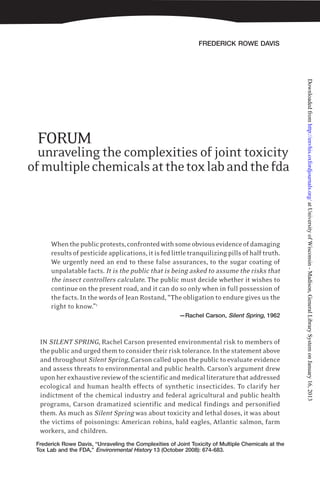 FREDERICK ROWE DAVIS
Frederick Rowe Davis, “Unraveling the Complexities of Joint Toxicity of Multiple Chemicals at the
Tox Lab and the FDA,” Environmental History 13 (October 2008): 674-683.
FORUM
unraveling the complexities of joint toxicity
ofmultiplechemicalsatthetoxlabandthefda
Whenthepublicprotests,confrontedwithsomeobviousevidenceofdamaging
resultsofpesticideapplications,itisfedlittletranquilizingpillsofhalftruth.
We urgently need an end to these false assurances, to the sugar coating of
unpalatable facts. It is the public that is being asked to assume the risks that
the insect controllers calculate. The public must decide whether it wishes to
continue on the present road, and it can do so only when in full possession of
the facts. In the words of Jean Rostand, “The obligation to endure gives us the
right to know.”1
—Rachel Carson, Silent Spring, 1962
IN SILENT SPRING, Rachel Carson presented environmental risk to members of
thepublicandurgedthemtoconsidertheirrisktolerance.Inthestatementabove
and throughout Silent Spring, Carson called upon the public to evaluate evidence
and assess threats to environmental and public health. Carson’s argument drew
uponherexhaustivereviewofthescientificandmedicalliteraturethataddressed
ecological and human health effects of synthetic insecticides. To clarify her
indictment of the chemical industry and federal agricultural and public health
programs, Carson dramatized scientific and medical findings and personified
them. As much as Silent Spring was about toxicity and lethal doses, it was about
the victims of poisonings: American robins, bald eagles, Atlantic salmon, farm
workers, and children.
atUniversityofWisconsin-Madison,GeneralLibrarySystemonJanuary16,2013http://envhis.oxfordjournals.org/Downloadedfrom
 