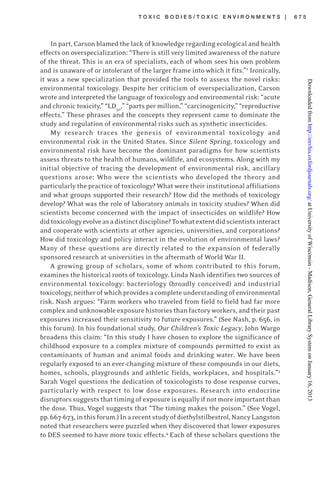 T O X I C B O D I E S / T O X I C E N V I R O N M E N T S | 6 7 5
In part, Carson blamed the lack of knowledge regarding ecological and health
effects on overspecialization: “There is still very limited awareness of the nature
of the threat. This is an era of specialists, each of whom sees his own problem
and is unaware of or intolerant of the larger frame into which it fits.”2
Ironically,
it was a new specialization that provided the tools to assess the novel risks:
environmental toxicology. Despite her criticism of overspecialization, Carson
wrote and interpreted the language of toxicology and environmental risk: “acute
and chronic toxicity,” “LD50
,” “parts per million,” “carcinogenicity,” “reproductive
effects.” These phrases and the concepts they represent came to dominate the
study and regulation of environmental risks such as synthetic insecticides.
My research traces the genesis of environmental toxicology and
environmental risk in the United States. Since Silent Spring, toxicology and
environmental risk have become the dominant paradigms for how scientists
assess threats to the health of humans, wildlife, and ecosystems. Along with my
initial objective of tracing the development of environmental risk, ancillary
questions arose: Who were the scientists who developed the theory and
particularly the practice of toxicology? What were their institutional affiliations
and what groups supported their research? How did the methods of toxicology
develop? What was the role of laboratory animals in toxicity studies? When did
scientists become concerned with the impact of insecticides on wildlife? How
didtoxicologyevolveasadistinctdiscipline?Towhatextentdidscientistsinteract
and cooperate with scientists at other agencies, universities, and corporations?
How did toxicology and policy interact in the evolution of environmental laws?
Many of these questions are directly related to the expansion of federally
sponsored research at universities in the aftermath of World War II.
A growing group of scholars, some of whom contributed to this forum,
examines the historical roots of toxicology. Linda Nash identifies two sources of
environmental toxicology: bacteriology (broadly conceived) and industrial
toxicology,neitherofwhichprovidesacompleteunderstandingofenvironmental
risk. Nash argues: “Farm workers who traveled from field to field had far more
complex and unknowable exposure histories than factory workers, and their past
exposures increased their sensitivity to future exposures.” (See Nash, p. 656, in
this forum). In his foundational study, Our Children’s Toxic Legacy, John Wargo
broadens this claim: “In this study I have chosen to explore the significance of
childhood exposure to a complex mixture of compounds permitted to exist as
contaminants of human and animal foods and drinking water. We have been
regularly exposed to an ever-changing mixture of these compounds in our diets,
homes, schools, playgrounds and athletic fields, workplaces, and hospitals.”3
Sarah Vogel questions the dedication of toxicologists to dose response curves,
particularly with respect to low dose exposures. Research into endocrine
disruptorssuggeststhattimingofexposureisequallyifnotmoreimportantthan
the dose. Thus, Vogel suggests that “The timing makes the poison.” (See Vogel,
pp.667-673,inthisforum.)Inarecentstudyofdiethylstilbestrol,NancyLangston
noted that researchers were puzzled when they discovered that lower exposures
to DES seemed to have more toxic effects.4
Each of these scholars questions the
atUniversityofWisconsin-Madison,GeneralLibrarySystemonJanuary16,2013http://envhis.oxfordjournals.org/Downloadedfrom
 