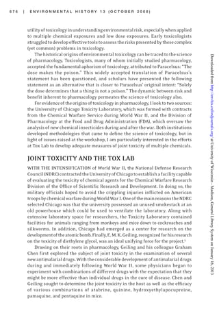 6 7 6 | E N V I R O N M E N T A L H I S T O R Y 1 3 ( O C T O B E R 2 0 0 8 )
utilityoftoxicologyinunderstandingenvironmentalrisk,especiallywhenapplied
to multiple chemical exposures and low dose exposures. Early toxicologists
struggledtodevelopeffectivetoolstoassesstheriskspresentedbythesecomplex
(yet common) problems in toxicology.
Thehistoricaloriginsofenvironmentaltoxicologycanbetracedtothescience
of pharmacology. Toxicologists, many of whom initially studied pharmacology,
accepted the fundamental aphorism of toxicology, attributed to Paracelsus: “The
dose makes the poison.” This widely accepted translation of Paracelsus’s
statement has been questioned, and scholars have presented the following
statement as an alternative that is closer to Paracelsus’ original intent: “Solely
the dose determines that a thing is not a poison.” The dynamic between risk and
benefit inherent to pharmacology permeates the science of toxicology also.
Forevidenceoftheoriginsoftoxicologyinpharmacology,Ilooktotwosources:
the University of Chicago Toxicity Laboratory, which was formed with contracts
from the Chemical Warfare Service during World War II, and the Division of
Pharmacology at the Food and Drug Administration (FDA), which oversaw the
analysis of new chemical insecticides during and after the war. Both institutions
developed methodologies that came to define the science of toxicology, but in
light of issues raised at the workshop, I am particularly interested in the efforts
at Tox Lab to develop adequate measures of joint toxicity of multiple chemicals.
JOINT TOXICITY AND THE TOX LAB
WITH THE INTENSIFICATION of World War II, the National Defense Research
Council(NDRC)contractedtheUniversityofChicagotoestablishafacilitycapable
of evaluating the toxicity of chemical agents for the Chemical Warfare Research
Division of the Office of Scientific Research and Development. In doing so, the
military officials hoped to avoid the crippling injuries inflicted on American
troopsbychemicalwarfareduringWorldWarI.OneofthemainreasonstheNDRC
selected Chicago was that the university possessed an unused smokestack at an
old powerhouse which could be used to ventilate the laboratory. Along with
extensive laboratory space for researchers, the Toxicity Laboratory contained
facilities for animals ranging from monkeys and mice down to cockroaches and
silkworms. In addition, Chicago had emerged as a center for research on the
developmentoftheatomicbomb.Finally,E.M.K.Geiling,recognizedforhisresearch
on the toxicity of diethylene glycol, was an ideal unifying force for the project.5
Drawing on their roots in pharmacology, Geiling and his colleague Graham
Chen first explored the subject of joint toxicity in the examination of several
newantimalarialdrugs.Withtheconsiderabledevelopmentofantimalarialdrugs
during and immediately following World War II, some physicians began to
experiment with combinations of different drugs with the expectation that they
might be more effective than individual drugs in the cure of disease. Chen and
Geiling sought to determine the joint toxicity in the host as well as the efficacy
of various combinations of atabrine, quinine, hydroxyethylapocupreine,
pamaquine, and pentaquine in mice.
atUniversityofWisconsin-Madison,GeneralLibrarySystemonJanuary16,2013http://envhis.oxfordjournals.org/Downloadedfrom
 