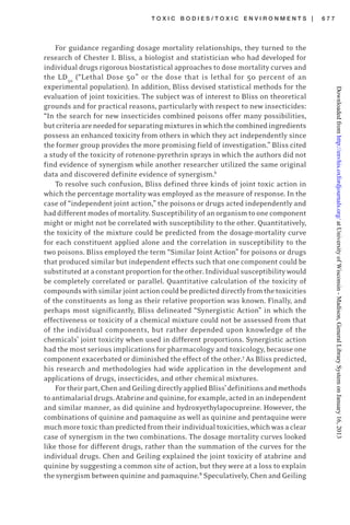 T O X I C B O D I E S / T O X I C E N V I R O N M E N T S | 6 7 7
For guidance regarding dosage mortality relationships, they turned to the
research of Chester I. Bliss, a biologist and statistician who had developed for
individual drugs rigorous biostatistical approaches to dose mortality curves and
the LD50
(“Lethal Dose 50” or the dose that is lethal for 50 percent of an
experimental population). In addition, Bliss devised statistical methods for the
evaluation of joint toxicities. The subject was of interest to Bliss on theoretical
grounds and for practical reasons, particularly with respect to new insecticides:
“In the search for new insecticides combined poisons offer many possibilities,
butcriteriaareneededforseparatingmixturesinwhichthecombinedingredients
possess an enhanced toxicity from others in which they act independently since
the former group provides the more promising field of investigation.” Bliss cited
a study of the toxicity of rotenone-pyrethrin sprays in which the authors did not
find evidence of synergism while another researcher utilized the same original
data and discovered definite evidence of synergism.6
To resolve such confusion, Bliss defined three kinds of joint toxic action in
which the percentage mortality was employed as the measure of response. In the
case of “independent joint action,” the poisons or drugs acted independently and
haddifferentmodesofmortality.Susceptibilityofanorganismtoonecomponent
might or might not be correlated with susceptibility to the other. Quantitatively,
the toxicity of the mixture could be predicted from the dosage-mortality curve
for each constituent applied alone and the correlation in susceptibility to the
two poisons. Bliss employed the term “Similar Joint Action” for poisons or drugs
that produced similar but independent effects such that one component could be
substitutedataconstantproportionfortheother.Individualsusceptibilitywould
be completely correlated or parallel. Quantitative calculation of the toxicity of
compoundswithsimilarjointactioncouldbepredicteddirectlyfromthetoxicities
of the constituents as long as their relative proportion was known. Finally, and
perhaps most significantly, Bliss delineated “Synergistic Action” in which the
effectiveness or toxicity of a chemical mixture could not be assessed from that
of the individual components, but rather depended upon knowledge of the
chemicals’ joint toxicity when used in different proportions. Synergistic action
had the most serious implications for pharmacology and toxicology, because one
component exacerbated or diminished the effect of the other.7
As Bliss predicted,
his research and methodologies had wide application in the development and
applications of drugs, insecticides, and other chemical mixtures.
Fortheirpart,ChenandGeilingdirectlyappliedBliss’definitionsandmethods
toantimalarialdrugs.Atabrineandquinine,forexample,actedinanindependent
and similar manner, as did quinine and hydroxyethylapocupreine. However, the
combinations of quinine and pamaquine as well as quinine and pentaquine were
muchmoretoxicthanpredictedfromtheirindividualtoxicities,whichwasaclear
case of synergism in the two combinations. The dosage mortality curves looked
like those for different drugs, rather than the summation of the curves for the
individual drugs. Chen and Geiling explained the joint toxicity of atabrine and
quinine by suggesting a common site of action, but they were at a loss to explain
the synergism between quinine and pamaquine.8
Speculatively, Chen and Geiling
atUniversityofWisconsin-Madison,GeneralLibrarySystemonJanuary16,2013http://envhis.oxfordjournals.org/Downloadedfrom
 