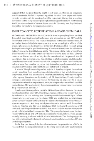 6 7 8 | E N V I R O N M E N T A L H I S T O R Y 1 3 ( O C T O B E R 2 0 0 8 )
suggested that the joint toxicity might result from an effect on an enzymatic
process essential for life. Emphasizing acute toxicity, their paper mentioned
chronic toxicity only in passing, but this important distinction was often
overlooked in the early toxicology and pharmacological literature. Joint toxicity
would become an issue of central importance in the study and legislation of
pesticides, particularly the organophosphates.
JOINT TOXICITY, POTENTIATION, AND OP CHEMICALS
THE ORGANIC PHOSPHATE INSECTICIDES (now organophosphates or OPs),
demanded novel toxicological techniques and strategies, as had DDT and the
chlorinated hydrocarbons. The Tox Lab responded to this considerable need. In
particular, Kenneth DuBois recognized the major toxicological effects of the
organic phosphates: cholinesterase inhibition. DuBois and his research group
developed toxicological profiles for many of the new insecticides. In addition to
DuBois’s research, Arnold Lehman at the FDA compared the risks of the OPs to
other insecticides like the chlorinated hydrocarbons. Like DuBois, Lehman
constructed hierarchies of toxicity for the new chemicals. In general, the OP
insecticides had a greater acute toxicity (due to cholinesterase inhibition), but
considerably reduced chronic toxicity in comparison with the chlorinated
hydrocarbons. One possible exception to this developing rule was malathion, or
so American Cyanamid and scientists associated with it argued.
A team of FDA pharmacologists led by John P. Frawley analyzed the additive
toxicity resulting from simultaneous administration of two anticholinesterase
compounds, which was essentially a study of joint toxicity. After reviewing the
rather sparse literature on the toxicity of OP insecticides, Frawley and his
colleagues criticized previous studies for focusing on exposure to a single
compounds rather than exposures to multiple compounds.9
Individuals could be
exposedtotwoOPsinadvertentlythroughoccupationalexposureandevennormal
daily consumption patterns.10
Frawley and his team chose two OPs, EPN and malathion, because they were
each less toxic than other OPs. First they determined the acute toxicity (LD50
) of
each chemical for rats and dogs and then they established the toxicity of the two
chemicals in combination. In dogs, EPN and malathion administered
simultaneously caused up to 50 times the potentiation (additive toxic effects) of
separate exposures. And they noted potentiation in rats as well. From these
findings, Frawley and his team concluded that the hazard associated with
chemical and drug combinations could not necessarily be evaluated from the
toxicity of the individual compounds.11
The FDA group also investigated the joint
toxicity of malathion and EPN combined in several ratios, to house flies, using a
houseflybioassay,butfoundnoindicationofpotentiation.Thisfindingsuggested
that potentiation involved complex chemical reactions between the two OPs and
the biological system.
At the Tox Lab, Kenneth DuBois also addressed the potentiation of OPs. He
reasoned that the simplest method for detecting potentiation by acute toxicity
atUniversityofWisconsin-Madison,GeneralLibrarySystemonJanuary16,2013http://envhis.oxfordjournals.org/Downloadedfrom
 