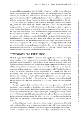 T O X I C B O D I E S / T O X I C E N V I R O N M E N T S | 6 7 9
tests would be to administer half of the LD50
of each of two OPs. If mortality due
to the combination of the two compounds was additive (50 percent) or less than
additive, no potentiation had occurred. DuBois used this approach to test for
potentiation in several OPs and found that most showed additive or less than
additive acute toxic effects. This meant that the combination of half of the LD50
of the two chemicals produced a toxic effect that was equal to or less than the full
LD50
dose for either chemical. DuBois anticipated these results when the
compounds had the same mode of action, parallel dosage-mortality responses,
and a similar time of onset of toxic effects. From the results of the tests of acute
toxicity,itbecamecleartoDuBoisthathehadtoclarifythemechanismoftoxicity
for each OP involved in potentiation to fully explore subacute effects. Such
research revealed that some agents inhibited hydrolytic detoxification reactions.
DuBois thought this discovery was potentially valuable for basic research into
normal metabolism, but it left unresolved the implications for food residues and
occupational exposures.12
He noted, “Our present knowledge of the problem of
potentiation of the toxicity of organophosphates does not provide an answer to
the question of whether or not this effect constitutes a health hazard in
connection with consumption of contaminated food.”13
TOXICOLOGY FOR THE PUBLIC
AS THE 1950s PROGRESSED, scientists and regulators developed a deeper
understanding of the risks related to insecticides. To the known risks posed by
the heavy metal insecticides such as Paris Green and lead arsenate, scientists
addedcholinesteraseinhibition.Potentiationsignificantlycomplicatedthestudy
of toxicology of insecticides and other chemicals. By the end of the decade,
scientists and the public were raising questions regarding DDT and its long-term
effects on wildlife. Moreover, Rachel Carson had begun work on a book she
tentatively titled Man against Nature which would assess the threats posed by
the new insecticides, including the organic phosphates. At the same time,
scientists from the Tox Lab at the University of Chicago and the Division of
Pharmacology at FDA were beginning to organize a separate discipline of
toxicology.
The year 1958 marked several important new developments in evolution of
toxicology into an academic discipline, but consolidation of the field among
government and academic researchers had little impact on popular conceptions
ofchangesinthenaturalworld.Importantinsightscouldbegleanedfromcareful
studyofthetoxicologicalliterature,aswehaveseen.Nevertheless,severalscience
writers simultaneously took up the subject of environmental contamination by
pesticides,anditwastheseauthorswhoeducatedthepublic,mostnotablyRachel
Carson.
In Silent Spring, Carson established a hierarchy of insecticides. She first
addressed the chlorinated hydrocarbons, starting with DDT, and progressively
described other chemicals in the class, including chlordane, heptachlor, dieldrin,
aldrin, and endrin. Carson wove details about their toxicity to mammals, birds,
atUniversityofWisconsin-Madison,GeneralLibrarySystemonJanuary16,2013http://envhis.oxfordjournals.org/Downloadedfrom
 