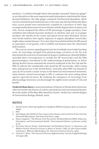 6 8 2 | E N V I R O N M E N T A L H I S T O R Y 1 3 ( O C T O B E R 2 0 0 8 )
paralysis,” a condition brought about when people consumed “Jamaican ginger”
as an alternative to the more expensive medicinal products substituted for liquor
during Prohibition. The fake ginger contained triorthocresyl phosphate, which
Carson noted destroyed cholinesterase in the same way that parathion did. More
than 15,000 people were permanently crippled by a paralysis of their legs
accompaniedbydestructionofnervesheathsandthedegenerationofspinalcord
cells. Carson compared the effects of OP poisonings to ginger paralysis. Even
malathion had induced muscular weakness in chickens and, just as in ginger
paralysis, the sheaths of the sciatic and spinal nerves were destroyed. Carson
even found evidence that regular exposure to organic phosphate insecticides
might induce mental disease.25
It is clear that Carson believed that the OPs posed
an equivalent, if not greater, risk to wildlife and humans than the chlorinated
hydrocarbons.
The current concern regarding joint toxicity of multiple insecticides has deep
roots. As toxicology emerged from pharmacology, scientists at the Tox Lab
determined the toxicities of antimalarial drugs in combination. Kenneth DuBois
extended these investigations to include the OP insecticides and the FDA
pharmacologists contributed to the understanding of potentiation. In Silent
Spring, Rachel Carson animated the research conducted at the Tox Lab and the
FDA to indicate the considerable risks posed by OP insecticides, while noting
their widespread use in the United States. Ironically, when DDT was banned in
1972, by all accounts a major victory in the American environmental movement,
many farmers turned increasingly to OPs to continue the never-ending battle
against agricultural pests. By studying the emergence of toxicology from
pharmacology, historians can disentangle the tightly woven strands of risk and
benefit.
FFFFFrrrrrededededederick Rerick Rerick Rerick Rerick Rooooowwwwwe De De De De DaaaaavisvisvisvisvisisassociateprofessorofhistoryatFloridaStateUniversity,
where he teaches the history of science and medicine and environmental history.
He is the author of The Man Who Saved Sea Turtles : Archie Carr and the Origins
of Conservation Biology (Oxford, 2007).
NOTES
1. Rachel Carson, Silent Spring (Boston: Houghton Mifflin Company, 1962), 13, emphasis
added.
2. Ibid.
3. John Wargo, Our Children’s Toxic Legacy: How Science and Law Fail to Protect Us from
Pesticides (New Haven: Yale University Press, 1996).
4. Nancy Langston, “The Retreat from Precaution: Diethylstilbestrol (DES), Endocrine
Distruptors, and Environmental Health,” Environmental History 13 (January 2008):
41-65.
5. See James Harvey Young, “Sulfanilamide and Diethylene Glycol,” in Chemistry and
Modern Society: Historical Essays in Honor of Aaron J. Ihde, ed. John Parascandola
and James C. Whorton (Washington, DC: American Chemical Society, 1983).
6. Cited in C. I. Bliss, “The Toxicity of Poisons Applied Jointly,” Annals of Applied Biology
26 (1939): 586.
atUniversityofWisconsin-Madison,GeneralLibrarySystemonJanuary16,2013http://envhis.oxfordjournals.org/Downloadedfrom
 