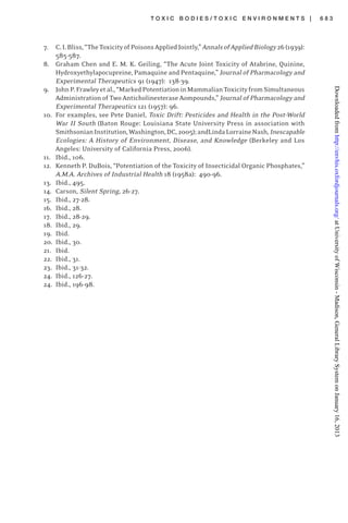 T O X I C B O D I E S / T O X I C E N V I R O N M E N T S | 6 8 3
7. C.I.Bliss,“TheToxicityofPoisonsAppliedJointly,”AnnalsofAppliedBiology26(1939):
585-587.
8. Graham Chen and E. M. K. Geiling, “The Acute Joint Toxicity of Atabrine, Quinine,
Hydroxyethylapocupreine, Pamaquine and Pentaquine,” Journal of Pharmacology and
Experimental Therapeutics 91 (1947): 138-39.
9. JohnP.Frawleyetal.,“MarkedPotentiationinMammalianToxicityfromSimultaneous
Administration of Two Anticholinesterase Aompounds,” Journal of Pharmacology and
Experimental Therapeutics 121 (1957): 96.
10. For examples, see Pete Daniel, Toxic Drift: Pesticides and Health in the Post-World
War II South (Baton Rouge: Louisiana State University Press in association with
SmithsonianInstitution,Washington,DC,2005);andLindaLorraineNash,Inescapable
Ecologies: A History of Environment, Disease, and Knowledge (Berkeley and Los
Angeles: University of California Press, 2006).
11. Ibid., 106.
12. Kenneth P. DuBois, “Potentiation of the Toxicity of Insecticidal Organic Phosphates,”
A.M.A. Archives of Industrial Health 18 (1958a): 490-96.
13. Ibid., 495.
14. Carson, Silent Spring, 26-27.
15. Ibid., 27-28.
16. Ibid., 28.
17. Ibid., 28-29.
18. Ibid., 29.
19. Ibid.
20. Ibid., 30.
21. Ibid.
22. Ibid., 31.
23. Ibid., 31-32.
24. Ibid., 126-27.
24. Ibid., 196-98.
atUniversityofWisconsin-Madison,GeneralLibrarySystemonJanuary16,2013http://envhis.oxfordjournals.org/Downloadedfrom
 