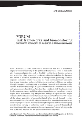 ARTHUR DAEMMRICH
Arthur Daemmrich, “Risk Frameworks and Biomonitoring: Distributed Regulation of Synthetic
Chemicals in Humans,” Environmental History 13 (October 2008): 684-694.
FORUM
risk frameworks and biomonitoring:
ENVISION BRIEFLY TWO hypothetical individuals. The first is a chemical
engineer who works directly in the synthesis of compounds added to plastics to
give them desired properties such as flexibility and hardness. By some analyses,
this person has taken on voluntary risks related to the workplace; furthermore
this person is protected by federal and state regulations governing chemical
exposure and worker safety.1
The second is a vegan environmentalist who works
in a natural foods store and enjoys hiking in national parks. This person makes
lifestyle choices to avoid exposure to synthetic chemicals and may reasonably
assume that federal laws regulating the introduction of new chemicals ensure
safety under normal conditions. Yet when their blood is tested, they have similar
levels—measuredatpartsperbillion—ofcompoundsknowntocauseharmatmuch
higher doses. How should they interpret this finding? Is it possible that people
with such different exposure to chemicals have similar “body burdens”?2
Because
of the minute quantities of materials that all of us absorb through regular
encounterswithsynthetics,thisscenarioofequivalentmeasuresintwootherwise
different people can occur. Whether drinking from plastic bottles while enjoying
remote vistas, working at a chemical plant, or engaged in one of thousands of
routinedailyactivities,weareexposedtotraceamountsofindustrialcompounds
that make their way into our bodies and environmental systems.
DISTRIBUTED REGULATION OF SYNTHETIC CHEMICALS IN HUMANS
atUniversityofWisconsin-Madison,GeneralLibrarySystemonJanuary16,2013http://envhis.oxfordjournals.org/Downloadedfrom
 