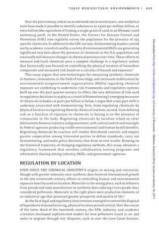 T O X I C B O D I E S / T O X I C E N V I R O N M E N T S | 6 8 5
Overthepastcentury,andatanacceleratedrateinrecentyears,newanalytical
tools have made it possible to identify substances at a part per million, billion, or
even trillion (the equivalent of finding a single grain of sand in an Olympic-sized
swimming pool). In the United States, the Centers for Disease Control and
Prevention (CDC) now regularly survey the population for the presence of 275
specific chemicals. In addition to the CDC surveys, biomonitoring studies carried
outbyacademicscientistsandbyavarietyofenvironmentalNGOsaregenerating
significant new data about the presence of chemicals in the U.S. population and
eventually will measure changes in chemical presence over time. These efforts to
measure and track chemicals pose a complex challenge to a regulatory system
that historically was focused on controlling the physical location of hazardous
compounds and measured risk based on a calculus of hazard and exposure.3
This essay argues that new technologies for measuring synthetic chemicals
in humans, innovations in the field of toxicology, and increased mobilization by
environmental nongovernment organizations (NGOs) regarding chemical
exposure are combining to undermine risk frameworks and regulatory systems
built up over the past quarter-century. In effect, the very definition of risk used
inregulatorydecisionsisatplayasaresultofbiomonitoring’semergingmeasures
of chemicals in bodies at parts per billion or below. I argue that a two-part shift is
underway associated with biomonitoring: first, from regulating chemicals by
physical location to regulating them by chemical reaction; second, from defining
risk as a function of exposure to chemicals to basing it on the presence of
compounds in the body. Regulating chemicals by location relied on clear
delineationsbetweenindustryandgovernment,withcentralcontrolandoversight
by federal agencies producing visible environmental and human health benefits.
Regulating chemicals by reaction will involve distributed controls and require
greater cooperation among interested parties to define standards, carry out
biomonitoring, and make policy decisions that draw on test results. Drawing on
the historical trajectory of changing regulatory methods, this essay advances a
regulatory framework that involves collaborative testing programs and
information sharing among industry, NGOs, and government agencies.
REGULATION BY LOCATION
EVER SINCE THE CHEMICAL INDUSTRY’S origins in mining and extraction,
though with greater intensity once synthetic dyes fostered international growth
in the late nineteenth century, efforts at controlling human and environmental
exposurehavefocusedonlocation.Materialsinthewrongplace,suchasleftovers
from potash and soda manufacture or synthetic dyes coloring rivers purple were
considered pollutants. Materials in the right place were productive elements of
an industrial age that promised greater prosperity and quality of life.4
Asthefirstlegalandregulatoryinterventionsemergedtocontrolthedisposal
ofbyproductsofmanufacturing,physicallocationprovedcritical.Overthecourse
of the latter third of the twentieth century, the EPA, industry, and academic
scientists developed sophisticated models for how pollutants travel in air and
water or migrate through soil. Disputes, such as over the Love Canal disaster,
atUniversityofWisconsin-Madison,GeneralLibrarySystemonJanuary16,2013http://envhis.oxfordjournals.org/Downloadedfrom
 