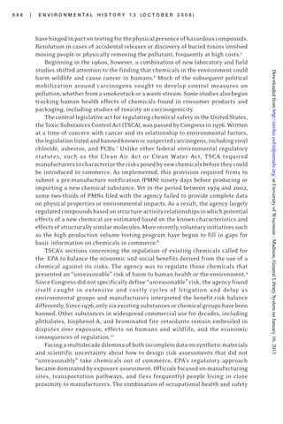 6 8 6 | E N V I R O N M E N T A L H I S T O R Y 1 3 ( O C T O B E R 2 0 0 8 )
havehingedinpartontestingforthephysicalpresenceofhazardouscompounds.
Resolution in cases of accidental releases or discovery of buried toxins involved
moving people or physically removing the pollutant, frequently at high costs.5
Beginning in the 1960s, however, a combination of new laboratory and field
studies shifted attention to the finding that chemicals in the environment could
harm wildlife and cause cancer in humans.6
Much of the subsequent political
mobilization around carcinogens sought to develop control measures on
pollution,whetherfromasmokestackorawastestream.Somestudiesalsobegan
tracking human health effects of chemicals found in consumer products and
packaging, including studies of toxicity an carcinogenicity.
The central legislative act for regulating chemical safety in the United States,
theToxicSubstancesControlAct(TSCA),waspassedbyCongressin1976.Written
at a time of concern with cancer and its relationship to environmental factors,
thelegislationlistedandbannedknownorsuspectedcarcinogens,includingvinyl
chloride, asbestos, and PCBs.7
Unlike other federal environmental regulatory
statutes, such as the Clean Air Act or Clean Water Act, TSCA required
manufacturerstocharacterizetherisksposedbynewchemicalsbeforetheycould
be introduced to commerce. As implemented, this provision required firms to
submit a pre-manufacture notification (PMN) ninety days before producing or
importing a new chemical substance. Yet in the period between 1979 and 2002,
some two-thirds of PMNs filed with the agency failed to provide complete data
on physical properties or environmental impacts. As a result, the agency largely
regulatedcompoundsbasedonstructure-activityrelationshipsinwhichpotential
effects of a new chemical are estimated based on the known characteristics and
effectsofstructurallysimilarmolecules.Morerecently,voluntaryinitiativessuch
as the high production volume testing program have begun to fill in gaps for
basic information on chemicals in commerce.8
TSCA’s sections concerning the regulation of existing chemicals called for
the EPA to balance the economic and social benefits derived from the use of a
chemical against its risks. The agency was to regulate those chemicals that
presented an “unreasonable” risk of harm to human health or the environment.9
Since Congress did not specifically define “unreasonable” risk, the agency found
itself caught in extensive and costly cycles of litigation and delay as
environmental groups and manufacturers interpreted the benefit-risk balance
differently.Since1976,onlysixexistingsubstancesorchemicalgroupshavebeen
banned. Other substances in widespread commercial use for decades, including
phthalates, bisphenol-A, and brominated fire retardants remain embroiled in
disputes over exposure, effects on humans and wildlife, and the economic
consequences of regulation.10
Facingamultidecadedilemmaofbothincompletedataonsyntheticmaterials
and scientific uncertainty about how to design risk assessments that did not
“unreasonably” take chemicals out of commerce, EPA’s regulatory approach
became dominated by exposure assessment. Officials focused on manufacturing
sites, transportation pathways, and (less frequently) people living in close
proximity to manufacturers. The combination of occupational health and safety
atUniversityofWisconsin-Madison,GeneralLibrarySystemonJanuary16,2013http://envhis.oxfordjournals.org/Downloadedfrom
 