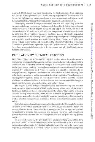 T O X I C B O D I E S / T O X I C E N V I R O N M E N T S | 6 8 7
laws with TSCA meant that most monitoring for health impacts from exposure
was carried out on plant workers. As Michael Egan points out elsewhere in this
forum (pp. 636-642), once compounds are in the environment and interact with
biological systems, tracing their origins can become nearly impossible.
Identifying hazards through place-based analysis and regulating pollution
through end-of-pipe controls are fundamentally linked to defining risk as hazard
times exposure (see Sarah Vogel’s essay, pp. 667-673 in this forum, for more on
thedevelopmentoftheformula,risk=hazard xexposure).Withthehazardsposed
by pollution often visible or odorous, wealthier people physically separated
themselvesfrommanufacturingsites.11
Aprevailingassumption,seeminglyborne
out by public health surveys, was that avoiding direct contact with pollutants
would reduce cancer rates and extend healthy lifespan. Under this regulatory
framework, government agencies regulated “point-sources” of pollution and
forced environmental cleanups in order to ensure safe physical locations for
humans and wildlife.
REGULATION BY CHEMICAL REACTION
THE PROLIFERATION OF BIOMONITORING studies since the early-1990s is
challengingkeyaspectsofprevailingmethodsforcalculatingriskandcontrolling
chemicals. Two kinds of studies have emerged in recent years, with broad surveys
by the government tracking chemicals across the entire population and narrower
studies by academics and NGOs focusing on specific compounds or
subpopulations.12
Together, these tests are indicative of a shift underway from
pollutioninair,water,orsoiltomeasuringchemicalsinbodies.Theyalsosuggest
that regulatory systems based on central government control over the location
of chemicals will need reform to achieve human and environmental health goals
based on interactions among chemicals and body systems.
The origins of what today has become known as biomonitoring can be dated
back to public health studies of lead levels among inhabitants of Baltimore,
Boston, and other northeast cities starting in the 1890s.13
During the following
century, testing people’s blood, teeth, tissue, or fat for the presence of specific
compounds was undertaken in an episodic manner. Nevertheless, biomonitoring
studies affected policy debates in areas as diverse as nuclear testing and worker
safety.
Inthelate1950s,BarryCommonerandtheCommitteeforNuclearInformation
initiated a study that eventually collected over 60,000 children’s teeth and
measured strontium-90 absorption. Results suggested that background levels of
the radioactive material had increased one-hundred-fold after 1948, providing a
powerful rationale for the ban on atmospheric nuclear weapons testing passed
in 1963.14
In a second example, the publication of studies linking vinyl chloride (a
precursortoPVC)tocancerinlaboratoryanimalsandidentificationofVC-related
cancers in employees at a B.F. Goodrich plant in Louisville sparked a controversy
regardingthecompoundintheearly1970s.15
Inthewakeofacontentiousexposure
atUniversityofWisconsin-Madison,GeneralLibrarySystemonJanuary16,2013http://envhis.oxfordjournals.org/Downloadedfrom
 