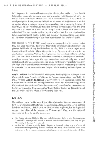 6 3 4 | E N V I R O N M E N T A L H I S T O R Y 1 3 ( O C T O B E R 2 0 0 8 )
is, if exposure increases with consumption of everyday products, then does it
follow that those who consume more are at greater risk? Daemmrich refers to
this as a democratization of risk since the chemical traces can now be found in
nearly everyone. If true, what will this situation mean for environmental justice
advocates whose primary argument has always been one of unevenly distributed
risk? Or, as Frickel responds, is this a red herring, distracting us from the lived
experience of those still positioned along the fence lines of the industrial
refineries? The outcome is unclear, but it is safe to say that the relationships
between environment, health, justice, and power are being redefined as we come
to a different understanding of our chemical selves in this chemical world.
THE ESSAYS IN THIS FORUM speak many languages, but with common voice
they call upon historians to provide their skills in uncovering a history of the
present. While the history itself needs to be told, there is a much larger, more
important need to bring these stories to light. Nash sums it up best in the
conclusion of her essay: “Rather than hoping that increased scientific knowledge
will—like some deus ex machina—reveal the solutions to contemporary problems,
we might instead insist upon the need to consider more critically the cultural
models and historical assumptions that guide contemporary regulatory policy.”
Ourhopeisthatthisforumwillhelpcatalyzesuchaneffortbyenrollinghistorians
in a project that at once elucidates the past while working to reconfigure the
future.
JJJJJododododody Ay Ay Ay Ay A. R. R. R. R. Rooooobertbertbertbertbertsssss is Environmental History and Policy program manager at the
Chemical Heritage Foundation’s Center for Contemporary History and Policy in
Philadelphia. NNNNNancy Lancy Lancy Lancy Lancy Lananananangsgsgsgsgstttttononononon is professor in the Nelson Institute for
Environmental Studies and the Department of Forest and Wildlife Ecology at the
University of Wisconsin-Madison. She has recently completed an environmental
history of endocrine disruptors, titled Toxic Bodies: Endocrine Disruptors and
the Lessons of History, which is forthcoming from Yale.
NOTES
The authors thank the National Science Foundation for its generous support of
both the workshop and this forum, the workshop participants and forum authors
for their hard work, ASEH Executive Director Lisa Mighetto, for her logistical
support, the editor of Environmental History, Mark Cioc, and the external
reviewers for their thoughtful comments.
1. See Gregg Mitman, Michelle Murphy, and Christopher Sellers, eds., Landscapes of
Exposure: Knowledge and Illness in Modern Environments, Osiris, vol. 19 (Chicago:
University of Chicago Press, 2004).
2. A similar call was made by Peter Rogers, a Harvard University professor of
environmental engineering, when a series of articles by the Associated Press drew
attention to the presence of pharmaceutical agents in the nation’s tap water. “I think
atUniversityofWisconsin-Madison,GeneralLibrarySystemonJanuary16,2013http://envhis.oxfordjournals.org/Downloadedfrom
 
