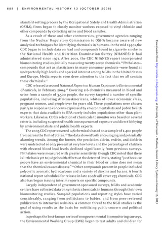 6 8 8 | E N V I R O N M E N T A L H I S T O R Y 1 3 ( O C T O B E R 2 0 0 8 )
standard-setting process by the Occupational Safety and Health Administration
(OSHA), firms began to closely monitor workers exposed to vinyl chloride and
other compounds by collecting urine and blood samples.
As a result of these and other controversies, government agencies ranging
from the Nuclear Regulatory Commission to OSHA became aware of new
analytical techniques for identifying chemicals in humans. In the mid-1990s,the
CDC began to include data on lead and compounds found in cigarette smoke in
the National Health and Nutrition Examination Survey (NHANES) it had
administered since 1971. After 2001, the CDC NHANES report incorporated
biomonitoringstudies,initiallymeasuringtwenty-sevenchemicals.16
Phthalates—
compounds that act as plasticizers in many consumer products—were found at
unexpectedly high levels and sparked interest among NGOs in the United States
and Europe. Media reports soon drew attention to the fact that we all contain
these chemicals.17
CDCreleasedasecondNationalReportonHumanExposuretoEnvironmental
Chemicals, in February 2004.18
Covering 116 chemicals measured in blood and
urine from a sample of 3,500 people, the survey targeted a number of specific
populations, including African-Americans, whites of lower economic class,
pregnant women, and people over 60 years old. These populations were chosen
partly in response to concerns expressed by environmentalists and public health
experts that data available to EPA rarely includes populations other than plant
workers. Likewise, CDC’s selection of chemicals to monitor was based on several
criteria,includingsuspectedhealthconsequencesofexposureanddirectlobbying
by environmentalists and public health experts.
The2005CDCreportcovered148chemicalsbasedonasampleof2,400people
fromacrosstheUnitedStates.19
Thedatashowedbothencouragingandpotentially
alarming trends. Among the former, the pesticides aldrin, endrin, and dieldrin
were undetected or only present at very low levels and the percentage of children
with elevated blood lead levels declined significantly from previous surveys.
Phthalates were measured with greater sensitivity, though CDC noted that there
islittlebasisyettojudgehealtheffectsatthedetectedlevels,stating“justbecause
people have an environmental chemical in their blood or urine does not mean
that the chemical causes disease.”20
Other compounds present in people included
polycyclic aromatic hydrocarbons and a variety of dioxins and furans. A fourth
national report scheduled for release in late 2008 will cover 275 chemicals; CDC
also has begun issuing interim reports on specific compounds.
Largely independent of government-sponsored surveys, NGOs and academic
centers have collected data on synthetic chemicals in humans through their own
biomonitoring studies. Sampled populations and reporting styles have varied
considerably, ranging from politicians to babies, and from peer-reviewed
publication to interactive websites. A common thread to the NGO studies is the
goal of using results as the basis for mobilizing public concern and political
action.
Inperhapsthebest-knownseriesofnongovernmentalbiomonitoringsurveys,
the Environmental Working Group (EWG) began to test adults and children for
atUniversityofWisconsin-Madison,GeneralLibrarySystemonJanuary16,2013http://envhis.oxfordjournals.org/Downloadedfrom
 