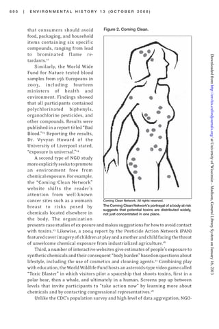 6 9 0 | E N V I R O N M E N T A L H I S T O R Y 1 3 ( O C T O B E R 2 0 0 8 )
that consumers should avoid
food, packaging, and household
items containing six specific
compounds, ranging from lead
to brominated flame re-
tardants.22
Similarly, the World Wide
Fund for Nature tested blood
samples from 156 Europeans in
2003, including fourteen
ministers of health and
environment. Findings showed
that all participants contained
polychlorinated biphenyls,
organochlorine pesticides, and
other compounds. Results were
published in a report titled “Bad
Blood.”23
Reporting the results,
Dr. Vyvyan Howard of the
University of Liverpool stated,
“exposure is universal.”24
A second type of NGO study
moreexplicitlyseekstopromote
an environment free from
chemicalexposure.Forexample,
the “Coming Clean Network”
website shifts the reader’s
attention from well-known
cancer sites such as a woman’s
breast to risks posed by
chemicals located elsewhere in
the body. The organization
presentscasestudiesofex-posureandmakessuggestionsforhowtoavoidcontact
with toxins.25
Likewise, a 2004 report by the Pesticide Action Network (PAN)
featuredcoverimageryofchildrenatplayandamotherandchildfacingthethreat
of unwelcome chemical exposure from industrialized agriculture.26
Third, a number of interactive websites give estimates of people’s exposure to
syntheticchemicalsandtheirconsequent“bodyburden”basedonquestionsabout
lifestyle, including the use of cosmetics and cleaning agents.27
Combining play
witheducation,theWorldWildlifeFundhostsanasteroids-typevideogamecalled
“Toxic Blaster” in which visitors pilot a spaceship that shoots toxins, first in a
polar bear, then a whale, and ultimately in a human. Screens pop up between
levels that invite participants to “take action now” by learning more about
chemicals and by contacting congressional representatives.28
Unlike the CDC’s population survey and high level of data aggregation, NGO-
Figure 2. Coming Clean.
Coming Clean Network. All rights reserved.
The Coming Clean Network’s portrayal of a body at risk
suggests that potential toxins are distributed widely,
not just concentrated in one place.
atUniversityofWisconsin-Madison,GeneralLibrarySystemonJanuary16,2013http://envhis.oxfordjournals.org/Downloadedfrom
 