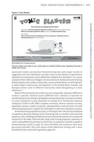 T O X I C B O D I E S / T O X I C E N V I R O N M E N T S | 6 9 1
sponsored studies personalize biomonitoring data and couple results to
suggestions for how individuals can take action in the absence of government
regulation of compounds such as phthalates, bisphenol-A, and others. In a recent
example of their influence, Nalgene, the manufacturer of polycarbonate drinking
bottles popular with outdoor enthusiasts, announced the phase-out of bisphenol-
A, while expert commissions and regulators in the United States, Canada, and
European Union came to different conclusions about designating it a toxic
substance.29
Many of the biomonitoring studies are not comparable, making it difficult to
analyze a specific chemical across different tests. Likewise, at present no
coordinatedpriority-settingistakingplaceamongthegroupscarryingoutstudies
to select among the 15,000 chemicals in commerce or the 80,000 chemical
substances listed on the EPA’s complete inventory. Diverse national surveys,
population surveys, studies of specific sub-populations, and even tests of small
influential groups pose a significant challenge to traditional regulatory analysis.
As biomonitoring expands its reach, it will impact the risk calculus employed
in regulatory decision-making. From measuring risk as a product of hazard and
exposure,riskisshiftingtobedefinedashazardtimestheamountofacompound
measured in the body. Theoretically, large-scale testing programs underway to
collect and publish hazard data on chemicals in commerce could be coupled to
biomonitoring results to give far more detailed risk measures than were
previously possible. This will require both additional testing and a more
distributed and coordinated regulatory approach.
Figure 3. Toxic Blaster.
World Wildlife Fund. All rights reserved.
The toxic blaster site seeks to use a video game to mobilize political action regarding chemicals in
wildlife and humans.
atUniversityofWisconsin-Madison,GeneralLibrarySystemonJanuary16,2013http://envhis.oxfordjournals.org/Downloadedfrom
 