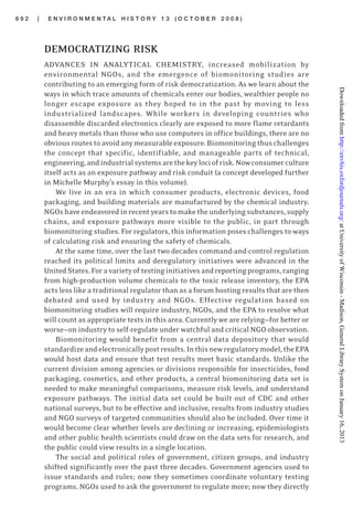 6 9 2 | E N V I R O N M E N T A L H I S T O R Y 1 3 ( O C T O B E R 2 0 0 8 )
DEMOCRATIZING RISK
ADVANCES IN ANALYTICAL CHEMISTRY, increased mobilization by
environmental NGOs, and the emergence of biomonitoring studies are
contributing to an emerging form of risk democratization. As we learn about the
ways in which trace amounts of chemicals enter our bodies, wealthier people no
longer escape exposure as they hoped to in the past by moving to less
industrialized landscapes. While workers in developing countries who
disassemble discarded electronics clearly are exposed to more flame retardants
and heavy metals than those who use computers in office buildings, there are no
obviousroutestoavoidanymeasurableexposure.Biomonitoringthuschallenges
the concept that specific, identifiable, and manageable parts of technical,
engineering,andindustrialsystemsarethekeylociofrisk.Nowconsumerculture
itself acts as an exposure pathway and risk conduit (a concept developed further
in Michelle Murphy’s essay in this volume).
We live in an era in which consumer products, electronic devices, food
packaging, and building materials are manufactured by the chemical industry.
NGOshaveendeavoredinrecentyearstomaketheunderlyingsubstances,supply
chains, and exposure pathways more visible to the public, in part through
biomonitoring studies. For regulators, this information poses challenges to ways
of calculating risk and ensuring the safety of chemicals.
At the same time, over the last two decades command-and-control regulation
reached its political limits and deregulatory initiatives were advanced in the
UnitedStates.Foravarietyoftestinginitiativesandreportingprograms,ranging
from high-production volume chemicals to the toxic release inventory, the EPA
acts less like a traditional regulator than as a forum hosting results that are then
debated and used by industry and NGOs. Effective regulation based on
biomonitoring studies will require industry, NGOs, and the EPA to resolve what
will count as appropriate tests in this area. Currently we are relying—for better or
worse—on industry to self-regulate under watchful and critical NGO observation.
Biomonitoring would benefit from a central data depository that would
standardizeandelectronicallypostresults.Inthisnewregulatorymodel,theEPA
would host data and ensure that test results meet basic standards. Unlike the
current division among agencies or divisions responsible for insecticides, food
packaging, cosmetics, and other products, a central biomonitoring data set is
needed to make meaningful comparisons, measure risk levels, and understand
exposure pathways. The initial data set could be built out of CDC and other
national surveys, but to be effective and inclusive, results from industry studies
and NGO surveys of targeted communities should also be included. Over time it
would become clear whether levels are declining or increasing, epidemiologists
and other public health scientists could draw on the data sets for research, and
the public could view results in a single location.
The social and political roles of government, citizen groups, and industry
shifted significantly over the past three decades. Government agencies used to
issue standards and rules; now they sometimes coordinate voluntary testing
programs. NGOs used to ask the government to regulate more; now they directly
atUniversityofWisconsin-Madison,GeneralLibrarySystemonJanuary16,2013http://envhis.oxfordjournals.org/Downloadedfrom
 