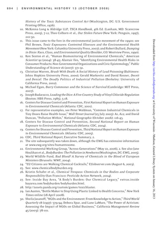 6 9 4 | E N V I R O N M E N T A L H I S T O R Y 1 3 ( O C T O B E R 2 0 0 8 )
History of the Toxic Substances Control Act (Washington, DC: U.S. Government
Printing Office, 1976).
10. McKenna Long & Aldridge LLP, TSCA Handbook, 4th Ed. (Lanham, MD: Scarecrow
Press, 2005), 7-12; Theo Colborn et al., Our Stolen Future (New York: Penguin, 1997),
210-30.
11. This issue came to the fore in the environmental justice movement of the 1990s: see
Phil Brown, Toxic Exposures: Contested Illnesses and the Environmental Health
Movement(NewYork:ColumbiaUniversityPress,2007);andRobertBullard, Dumping
in Dixie: Race, Class, and Environmental Quality (Boulder, CO: Westview Press, 1990).
12. Ken Sexton et al., “Human Biomonitoring of Environmental Chemicals,” American
Scientist 92 (2004): 38-45; Alastair Iles, “Identifying Environmental Health Risks in
ConsumerProducts:Non-GovernmentalOrganizationsandCivicEpistemology,”Public
Understanding of Science 16 (2007): 371-91.
13. Christian Warren, Brush With Death: A Social History of Lead Poisoning (Baltimore:
Johns Hopkins University Press, 2000); Gerald Markovitz and David Rosner, Deceit
and Denial: The Deadly Politics of Industrial Pollution (Berkeley: University of
California Press, 2002).
14. Michael Egan, Barry Commoner and the Science of Survival (Cambridge: MIT Press,
2007).
15. JosephBadaracco,LoadingtheDice:AFive-CountryStudyofVinylChlorideRegulation
(Boston: HBS Press, 1985), 5-18.
16. CentersforDiseaseControlandPrevention, FirstNationalReportonHumanExposure
to Environmental Chemicals (Atlanta: CDC, 2001).
17. For representative examples, see Peter Waldman, “Common Industrial Chemicals in
Tiny Doses Raise Health Issue,” Wall Street Journal (25 July 2005): A1, A12; and David
Duncan, “Pollution Within,” National Geographic (October 2006): 116-43.
18. Centers for Disease Control and Prevention, Second National Report on Human
Exposure to Environmental Chemicals (Atlanta: CDC, 2004).
19. CentersforDiseaseControlandPrevention,ThirdNationalReportonHumanExposure
to Environmental Chemicals. (Atlanta: CDC, 2005).
20. CDC, Third National Report, Executive Summary, 2.
21. The site subsequently was taken down, although the EWG has extensive information
at www.ewg.org/sites/humantoxome.
22. Environmental Working Group, “Across Generations” (May 10, 2006), 2. See also Jane
Houlihanetal.,BodyBurden:ThePollutioninNewborns(Washington,DC:EWG,2005).
23. World Wildlife Fund, Bad Blood? A Survey of Chemicals in the Blood of European
Ministers (Brussels: WWF, 2004).
24. “EU Citizens are Walking Chemical Cocktails,” EUobserver.com (August 6, 2003).
25. See: www.chemicalbodyburden.org.
26. Kristin Schafer et al., Chemical Trespass: Chemicals in Our Bodies and Corporate
Responsibility (San Francisco: Pesticide Action Network, 2004).
27. See: Inside Bay Area, “A Body’s Burden: Our Chemical Legacy,” extras.inside
bayarea.com/bodyburden/bodyburden.html.
28. http://assets.panda.org/custom/games/toxicblaster.
29. Ian Austen, “Bottle Maker to Stop Using Plastic Linked to Health Concerns,” New York
Times online (18 April 2008).
30. SheilaJasanoff,“NGOsandtheEnvironment:FromKnowledgeto Action,”ThirdWorld
Quarterly 18 (1997): 579-94; Debora Spar, and Lane LaMure, “The Power of Activism:
Assessing the Impact of NGOs on Global Business,” California Management Review
45 (2003): 78-101.
atUniversityofWisconsin-Madison,GeneralLibrarySystemonJanuary16,2013http://envhis.oxfordjournals.org/Downloadedfrom
 