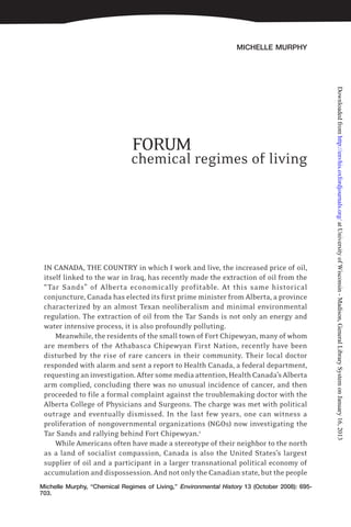 MICHELLE MURPHY
Michelle Murphy, “Chemical Regimes of Living,” Environmental History 13 (October 2008): 695-
703.
FORUM
chemical regimes of living
IN CANADA, THE COUNTRY in which I work and live, the increased price of oil,
itself linked to the war in Iraq, has recently made the extraction of oil from the
“Tar Sands” of Alberta economically profitable. At this same historical
conjuncture, Canada has elected its first prime minister from Alberta, a province
characterized by an almost Texan neoliberalism and minimal environmental
regulation. The extraction of oil from the Tar Sands is not only an energy and
water intensive process, it is also profoundly polluting.
Meanwhile, the residents of the small town of Fort Chipewyan, many of whom
are members of the Athabasca Chipewyan First Nation, recently have been
disturbed by the rise of rare cancers in their community. Their local doctor
responded with alarm and sent a report to Health Canada, a federal department,
requestinganinvestigation.Aftersomemediaattention,HealthCanada’sAlberta
arm complied, concluding there was no unusual incidence of cancer, and then
proceeded to file a formal complaint against the troublemaking doctor with the
Alberta College of Physicians and Surgeons. The charge was met with political
outrage and eventually dismissed. In the last few years, one can witness a
proliferation of nongovernmental organizations (NGOs) now investigating the
Tar Sands and rallying behind Fort Chipewyan.1
While Americans often have made a stereotype of their neighbor to the north
as a land of socialist compassion, Canada is also the United States’s largest
supplier of oil and a participant in a larger transnational political economy of
accumulation and dispossession. And not only the Canadian state, but the people
atUniversityofWisconsin-Madison,GeneralLibrarySystemonJanuary16,2013http://envhis.oxfordjournals.org/Downloadedfrom
 