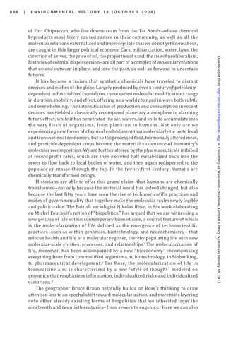 6 9 6 | E N V I R O N M E N T A L H I S T O R Y 1 3 ( O C T O B E R 2 0 0 8 )
of Fort Chipewyan, who live downstream from the Tar Sands—whose chemical
byproducts most likely caused cancer in their community, as well as all the
molecularrelationsexternalizedandimperceptiblethatwedonotyetknowabout,
are caught in this larger political economy. Cars, militarization, water, laws, the
directionofariver,thepriceofoil,thepropertiesofsand,theriseofneoliberalism,
historiesofcolonialdispossession—areallpartofacomplexofmolecularrelations
that extend outward in place, and into the past, as well as forward to uncertain
futures.
It has become a truism that synthetic chemicals have traveled to distant
crevicesandnichesoftheglobe.Largelyproducedbyoveracenturyofpetroleum-
dependentindustrializedcapitalism,thesevariedmolecularmodificationsrange
in duration, mobility, and effect, offering us a world changed in ways both subtle
and overwhelming. The intensification of production and consumption in recent
decades has yielded a chemically recomposed planetary atmosphere to alarming
future effect, while it has penetrated the air, waters, and soils to accumulate into
the very flesh of organisms, from plankton to humans. Not only are we
experiencing new forms of chemical embodiment that molecularly tie us to local
andtransnationaleconomies,butsotooprocessedfood,hormonallyalteredmeat,
and pesticide-dependent crops become the material sustenance of humanity’s
molecular recomposition. We are further altered by the pharmaceuticals imbibed
at record-profit rates, which are then excreted half metabolized back into the
sewer to flow back to local bodies of water, and then again redispersed to the
populace en masse through the tap. In the twenty-first century, humans are
chemically transformed beings.
Historians are able to offer this grand claim—that humans are chemically
transformed—not only because the material world has indeed changed, but also
because the last fifty years have seen the rise of technoscientific practices and
modes of governmentality that together make the molecular realm newly legible
and politicizable. The British sociologist Nikolas Rose, in his work elaborating
on Michel Foucault’s notion of “biopolitics,” has argued that we are witnessing a
new politics of life within contemporary biomedicine, a central feature of which
is the molecularization of life, defined as the emergence of technoscientific
practices—such as within genomics, biotechnology, and neurochemistry— that
refocus health and life at a molecular register, thereby populating life with new
molecular-scale entities, processes, and relationships.2
The molecularization of
life, moreover, has been accompanied by a new “bioeconomy” encompassing
everything from from commodified organisms, to biotechnology, to biobanking,
to pharmaceutical development.3
For Rose, the molecularization of life in
biomedicine also is characterized by a new “style of thought” modeled on
genomics that emphasizes information, individualized risks and individualized
variations.4
The geographer Bruce Braun helpfully builds on Rose’s thinking to draw
attentionlesstoanepochalshifttowardmolecularization,andmoretoitslayering
onto other already existing forms of biopolitics that we inherited from the
nineteenth and twentieth centuries—from sewers to eugenics.5
Here we can also
atUniversityofWisconsin-Madison,GeneralLibrarySystemonJanuary16,2013http://envhis.oxfordjournals.org/Downloadedfrom
 