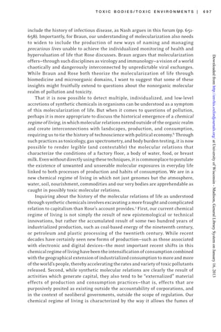T O X I C B O D I E S / T O X I C E N V I R O N M E N T S | 6 9 7
include the history of infectious disease, as Nash argues in this forum (pp. 651-
658). Importantly, for Braun, our understanding of molecularization also needs
to widen to include the production of new ways of naming and managing
precarious lives unable to achieve the individualized monitoring of health and
hypervaluation of life that Rose discusses. Braun argues that molecularization
offers—through such disciplines as virology and immunology—a vision of a world
chaotically and dangerously interconnected by unpredictable viral exchanges.
While Braun and Rose both theorize the molecularization of life through
biomedicine and microorganic domains, I want to suggest that some of these
insights might fruitfully extend to questions about the nonorganic molecular
realm of pollution and toxicity.
That it is now possible to detect multiple, individualized, and low-level
accretions of synthetic chemicals in organisms can be understood as a symptom
of this molecularization of life. But when it comes to questions of pollution,
perhaps it is more appropriate to discuss the historical emergence of a chemical
regimeofliving,inwhichmolecularrelationsextendoutsideoftheorganicrealm
and create interconnections with landscapes, production, and consumption,
requiring us to tie the history of technoscience with political economy.6
Through
such practices as toxicology, gas spectrometry, and body burden testing, it is now
possible to render legible (and contestable) the molecular relations that
characterize the conditions of a factory floor, a body of water, food, or breast
milk.Evenwithoutdirectlyusingthesetechniques,itiscommonplacetopostulate
the existence of unwanted and unseeable molecular exposures in everyday life
linked to both processes of production and habits of consumption. We are in a
new chemical regime of living in which not just genomes but the atmosphere,
water, soil, nourishment, commodities and our very bodies are apprehendable as
caught in possibly toxic molecular relations.
Inquiring about the history of the molecular relations of life as understood
throughsyntheticchemicalsinvolvesexcavatingamorefraughtandcomplicated
relation to capitalism than Rose’s account provides.7
First, our current chemical
regime of living is not simply the result of new epistemological or technical
innovations, but rather the accumulated result of some two hundred years of
industrialized production, such as coal-based energy of the nineteenth century,
or petroleum and plastic processing of the twentieth century. While recent
decades have certainly seen new forms of production—such as those associated
with electronic and digital devices—the most important recent shifts in this
chemicalregimeoflivinghavebeentheintensificationofconsumptioncombined
withthegeographicalextensionofindustrializedconsumptiontomoreandmore
oftheworld’speople,therebyacceleratingtheratesandvarietyoftoxicpollutants
released. Second, while synthetic molecular relations are clearly the result of
activities which generate capital, they also tend to be “externalized” material
effects of production and consumption practices—that is, effects that are
purposively posited as existing outside the accountability of corporations, and
in the context of neoliberal governments, outside the scope of regulation. Our
chemical regime of living is characterized by the way it allows the fumes of
atUniversityofWisconsin-Madison,GeneralLibrarySystemonJanuary16,2013http://envhis.oxfordjournals.org/Downloadedfrom
 