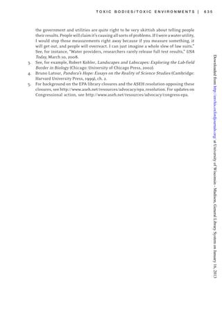 T O X I C B O D I E S / T O X I C E N V I R O N M E N T S | 6 3 5
the government and utilities are quite right to be very skittish about telling people
theirresults.Peoplewillclaimit’scausingallsortsofproblems.IfIwereawaterutility,
I would stop those measurements right away because if you measure something, it
will get out, and people will overreact. I can just imagine a whole slew of law suits.”
See, for instance, “Water providers, researchers rarely release full test results,” USA
Today, March 10, 2008.
3. See, for example, Robert Kohler, Landscapes and Labscapes: Exploring the Lab-field
Border in Biology (Chicago: University of Chicago Press, 2002).
4. Bruno Latour, Pandora’s Hope: Essays on the Reality of Science Studies (Cambridge:
Harvard University Press, 1999), ch. 2.
5. For background on the EPA library closures and the ASEH resolution opposing these
closures, see http://www.aseh.net/resources/advocacy/epa_resolution. For updates on
Congressional action, see http://www.aseh.net/resources/advocacy/congress-epa.
atUniversityofWisconsin-Madison,GeneralLibrarySystemonJanuary16,2013http://envhis.oxfordjournals.org/Downloadedfrom
 