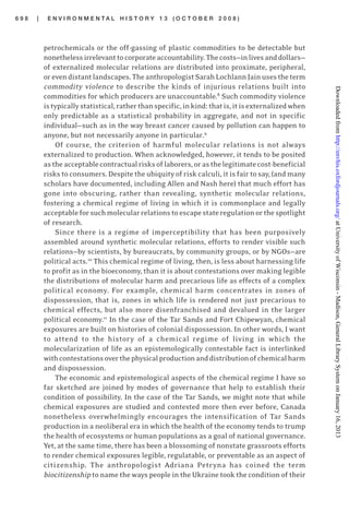 6 9 8 | E N V I R O N M E N T A L H I S T O R Y 1 3 ( O C T O B E R 2 0 0 8 )
petrochemicals or the off-gassing of plastic commodities to be detectable but
nonethelessirrelevanttocorporateaccountability.Thecosts—inlivesanddollars—
of externalized molecular relations are distributed into proximate, peripheral,
orevendistantlandscapes.TheanthropologistSarahLochlannJainusestheterm
commodity violence to describe the kinds of injurious relations built into
commodities for which producers are unaccountable.8
Such commodity violence
istypicallystatistical,ratherthanspecific,inkind:thatis,itisexternalizedwhen
only predictable as a statistical probability in aggregate, and not in specific
individual—such as in the way breast cancer caused by pollution can happen to
anyone, but not necessarily anyone in particular.9
Of course, the criterion of harmful molecular relations is not always
externalized to production. When acknowledged, however, it tends to be posited
astheacceptablecontractualrisksoflaborers,orasthelegitimatecost-beneficial
risks to consumers. Despite the ubiquity of risk calculi, it is fair to say, (and many
scholars have documented, including Allen and Nash here) that much effort has
gone into obscuring, rather than revealing, synthetic molecular relations,
fostering a chemical regime of living in which it is commonplace and legally
acceptableforsuchmolecularrelationstoescapestateregulationorthespotlight
of research.
Since there is a regime of imperceptibility that has been purposively
assembled around synthetic molecular relations, efforts to render visible such
relations—by scientists, by bureaucrats, by community groups, or by NGOs—are
political acts.10
This chemical regime of living, then, is less about harnessing life
to profit as in the bioeconomy, than it is about contestations over making legible
the distributions of molecular harm and precarious life as effects of a complex
political economy. For example, chemical harm concentrates in zones of
dispossession, that is, zones in which life is rendered not just precarious to
chemical effects, but also more disenfranchised and devalued in the larger
political economy.11
In the case of the Tar Sands and Fort Chipewyan, chemical
exposures are built on histories of colonial dispossession. In other words, I want
to attend to the history of a chemical regime of living in which the
molecularization of life as an epistemologically contestable fact is interlinked
withcontestationsoverthephysicalproductionanddistributionofchemicalharm
and dispossession.
The economic and epistemological aspects of the chemical regime I have so
far sketched are joined by modes of governance that help to establish their
condition of possibility. In the case of the Tar Sands, we might note that while
chemical exposures are studied and contested more then ever before, Canada
nonetheless overwhelmingly encourages the intensification of Tar Sands
production in a neoliberal era in which the health of the economy tends to trump
the health of ecosystems or human populations as a goal of national governance.
Yet, at the same time, there has been a blossoming of nonstate grassroots efforts
to render chemical exposures legible, regulatable, or preventable as an aspect of
citizenship. The anthropologist Adriana Petryna has coined the term
biocitizenship to name the ways people in the Ukraine took the condition of their
atUniversityofWisconsin-Madison,GeneralLibrarySystemonJanuary16,2013http://envhis.oxfordjournals.org/Downloadedfrom
 