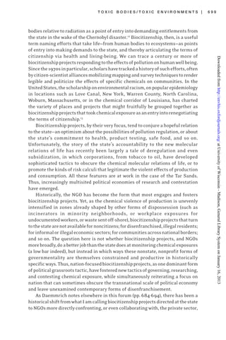 T O X I C B O D I E S / T O X I C E N V I R O N M E N T S | 6 9 9
bodies relative to radiation as a point of entry into demanding entitlements from
the state in the wake of the Chernobyl disaster.12
Biocitizenship, then, is a useful
term naming efforts that take life—from human bodies to ecosystems—as points
of entry into making demands to the state, and thereby articulating the terms of
citizenship via health and living-being. We can trace a century or more of
biocitizenshipprojectsrespondingtotheeffectsofpollutiononhumanwellbeing.
Sincethe1970sinparticular,scholarshavetrackedahistoryofsuchefforts,often
bycitizen-scientistalliancesmobilizingmappingandsurveytechniquestorender
legible and politicize the effects of specific chemicals on communities. In the
UnitedStates,thescholarshiponenvironmentalracism,onpopularepidemiology
in locations such as Love Canal, New York, Warren County, North Carolina,
Woburn, Massachusetts, or in the chemical corridor of Louisiana, has charted
the variety of places and projects that might fruitfully be grouped together as
biocitizenshipprojectsthattookchemicalexposureasanentryintorenegotiating
the terms of citizenship.13
Biocitizenship projects, by their very focus, tend to conjure a hopeful relation
to the state—an optimism about the possibilities of pollution regulation, or about
the state’s commitment to health, product testing, safe food, and so on.
Unfortunately, the story of the state’s accountability to the new molecular
relations of life has recently been largely a tale of deregulation and even
subsidization, in which corporations, from tobacco to oil, have developed
sophisticated tactics to obscure the chemical molecular relations of life, or to
promote the kinds of risk calculi that legitimate the violent effects of production
and consumption. All these features are at work in the case of the Tar Sands.
Thus, increasingly multisited political economies of research and contestation
have emerged.
Historically, the NGO has become the form that most engages and fosters
biocitizenship projects. Yet, as the chemical violence of production is unevenly
intensified in zones already shaped by other forms of dispossession (such as
incinerators in minority neighborhoods, or workplace exposures for
undocumentedworkers,orwastesentoff-shore),biocitizenshipprojectsthatturn
tothestatearenotavailablefornoncitizens;fordisenfranchised,illegalresidents;
forinformalorillegaleconomicsectors;forcommunitiesacrossnationalborders;
and so on. The question here is not whether biocitizenship projects, and NGOs
morebroadly,doabetterjobthanthestatedoesatmonitoringchemicalexposures
(a low bar indeed), but instead in which ways these nonstate, nonprofit forms of
governmentality are themselves constrained and productive in historically
specificways.Thus,nation-focusedbiocitizenshipprojects,asonedominantform
ofpoliticalgrassrootstactic,havefosterednewtacticsofgoverning,researching,
and contesting chemical exposure, while simultaneously reiterating a focus on
nation that can sometimes obscure the transnational scale of political economy
and leave unexamined contemporary forms of disenfranchisement.
As Daemmrich notes elsewhere in this forum (pp. 684-694), there has been a
historicalshiftfromwhatIamcallingbiocitizenshipprojectsdirectedatthestate
to NGOs more directly confronting, or even collaborating with, the private sector,
atUniversityofWisconsin-Madison,GeneralLibrarySystemonJanuary16,2013http://envhis.oxfordjournals.org/Downloadedfrom
 