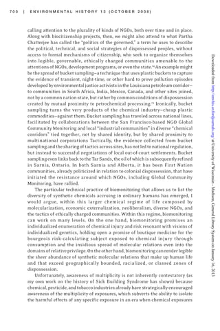7 0 0 | E N V I R O N M E N T A L H I S T O R Y 1 3 ( O C T O B E R 2 0 0 8 )
calling attention to the plurality of kinds of NGOs, both over time and in place.
Along with biocitizenship projects, then, we might also attend to what Partha
Chatterjee has called the “politics of the governed,” a term he uses to describe
the political, technical, and social strategies of dispossessed peoples, without
access to formal mechanisms of citizenship, who seek to organize themselves
into legible, governable, ethically charged communities amenable to the
attentionsofNGOs,developmentprograms,oreventhestate.14
Anexamplemight
bethespreadofbucketsampling—atechniquethatusesplasticbucketstocapture
the evidence of transient, night-time, or other hard to prove pollution episodes
developedbyenvironmentaljusticeactivistsintheLouisianapetroleumcorridor—
to communities in South Africa, India, Mexico, Canada, and other sites joined,
not by a common nation-state, but rather by common conditions of dispossession
created by mutual proximity to petrochemical processing.15
Ironically, bucket
sampling turns the very products of the chemical industry—cheap plastic
commodities—against them. Bucket sampling has traveled across national lines,
facilitated by collaborations between the San Francisco-based NGO Global
Community Monitoring and local “industrial communities” in diverse “chemical
corridors” tied together, not by shared identity, but by shared proximity to
multinational corporations Tactically, the evidence collected from bucket
samplingandthesharingoftacticsacrosssites,hasnotledtonationalregulation,
but instead to successful negotiations of local out-of-court settlements. Bucket
samplingevenlinksbacktotheTarSands,theoilofwhichissubsequentlyrefined
in Sarnia, Ontario. In both Sarnia and Alberta, it has been First Nation
communities, already politicized in relation to colonial dispossession, that have
initiated the resistance around which NGOs, including Global Community
Monitoring, have rallied.
The particular technical practice of biomonitoring that allows us to list the
diversity of synthetic chemicals accruing in ordinary humans has emerged, I
would argue, within this larger chemical regime of life composed by
molecularization, economic externalization, neoliberalism, diverse NGOs, and
the tactics of ethically charged communities. Within this regime, biomonitoring
can work on many levels. On the one hand, biomonitoring promises an
individualized enumeration of chemical injury and risk resonant with visions of
individualized genetics, holding open a promise of boutique medicine for the
bourgeois risk-calculating subject exposed to chemical injury through
consumption and the insidious spread of molecular relations even into the
domainsofrelativeprivilege.Ontheotherhand,biomonitoringcanrenderlegible
the sheer abundance of synthetic molecular relations that make up human life
and that exceed geographically bounded, racialized, or classed zones of
dispossession.
Unfortunately, awareness of multiplicity is not inherently contestatory (as
my own work on the history of Sick Building Syndrome has shown) because
chemical,pesticide,andtobaccoindustriesalreadyhavestrategicallyencouraged
awareness of the multiplicity of exposures, which subverts the ability to isolate
the harmful effects of any specific exposure in an era when chemical exposures
atUniversityofWisconsin-Madison,GeneralLibrarySystemonJanuary16,2013http://envhis.oxfordjournals.org/Downloadedfrom
 