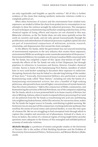 T O X I C B O D I E S / T O X I C E N V I R O N M E N T S | 7 0 1
are only regulatable and litigable as specific entities.16
All of this is further
evidence of the claim that making synthetic molecular relations visible is a
complexly political act.
Often when historians of science and the environment have studied toxic
exposures, we tended to follow the chain from production to consumption in our
attempts to show the violence wrought by industrial processes. The emergence
of such techniques as biomonitoring and bucket sampling underline how, in this
chemical regime of living, effects and injuries are not chained in this way.
Molecular relations, as the Tar Sands show, not only move spatially across the
earth on currents and winds, and not only spread transnationally through the
proliferation and redistribution of industrial processes in global capital, but also
are part of transnational conjunctures of militarism, activism, research,
citizenship, and dispossession that exceed the chain metaphor.
In the Alberta Tar Sands, while the government has out-sourced monitoring
of environmental exposures to the very industry that creates those exposures,
environmentalNGOsareworkingtocreatecounterdocumentationoftheprocess.17
EnvironmentalDefence,forexample,oneofmanyCanadianNGOsconcernedwith
the Tar Sands, has compiled a report of this “giant slow-motion oil spill” that
extends the effects of the Tar Sands not only to Fort Chipewyan, but through
pipelines to refineries in Louisiana and Sarnia, Ontario, Canada’s chemical
corridor. Sarnia is home of the Aamjiwnaang First Nation, members of which
have in turn used bucket sampling to document their exposure to endocrine-
disrupting chemicals that may be linked to a decade-long halving of the number
of boys born.18
Ironically, Environmental Defence also performed a national
biomonitoring study called “Toxic Nation,” including not only the family of a
Aamjiwnaang environmental activist, but also a handful of high-ranking
politicians, who proved to have overall higher concentrations of tested chemicals
than the citizen volunteers.19
Add to this conjuncture of NGOs, communities, and
biomonitoringtheactivitiesofBritishPetroleum,oneofthecompaniesexploiting
the Tar Sands, which is in turn protested both in its home country of Britain, but
alsoinWhiting,Indiana,whereitwantstoexpandrefineryprocessingoftarsand
oil. Air pollution from the Tar Sands is transforming into acid rain and blowing
into neighboring Saskatchewan, while CO2 emission, for extraction alone, makes
the Tar Sands the largest source in Canada, contributing to global warming. We
historianstooarenowpartofthisconjuncture,trackingmolecularpathwaysthat
overflow the norms of social status and national borders, or even the time span
of a human life. We too are struggling to find conceptual tools through which to
capture this complex and uncertain set of phenomena. Instead of a chain, or a
focus on bodies, the notion of a chemical regime of living might better provoke
questions more adequate to the history of this entangled and enfolded political
economy of molecular relations.
MicheMicheMicheMicheMichelllllllllle Me Me Me Me Murphurphurphurphurphyyyyy is a professor of women and gender studies at the University
of Toronto. She is the author of Sick Building Syndrome and the Problem of
Uncertainty: Environmental Politics, Technoscience, and Women Workers(Duke,
2006).
atUniversityofWisconsin-Madison,GeneralLibrarySystemonJanuary16,2013http://envhis.oxfordjournals.org/Downloadedfrom
 