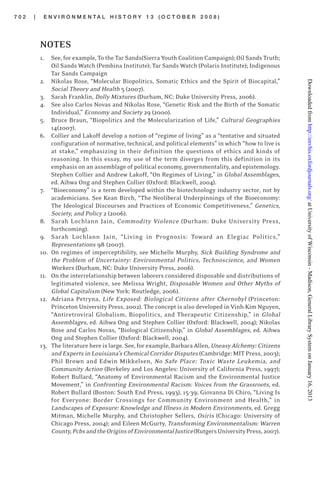 7 0 2 | E N V I R O N M E N T A L H I S T O R Y 1 3 ( O C T O B E R 2 0 0 8 )
NOTES
1. See, for example, To the Tar Sands(Sierra Youth Coalition Campaign); Oil Sands Truth;
Oil Sands Watch (Pembina Institute); Tar Sands Watch (Polaris Institute); Indigenous
Tar Sands Campaign
2. Nikolas Rose, “Molecular Biopolitics, Somatic Ethics and the Spirit of Biocapital,”
Social Theory and Health 5 (2007).
3. Sarah Franklin, Dolly Mixtures (Durham, NC: Duke University Press, 2006).
4. See also Carlos Novas and Nikolas Rose, “Genetic Risk and the Birth of the Somatic
Individual,” Economy and Society 29 (2000).
5. Bruce Braun, “Biopolitics and the Molecularization of Life,” Cultural Geographies
14(2007).
6. Collier and Lakoff develop a notion of “regime of living” as a “tentative and situated
configuration of normative, technical, and political elements” in which “how to live is
at stake,” emphasizing in their definition the questions of ethics and kinds of
reasoning. In this essay, my use of the term diverges from this definition in its
emphasis on an assemblage of political economy, governmentality, and epistemology.
Stephen Collier and Andrew Lakoff, “On Regimes of Living,” in Global Assemblages,
ed. Aihwa Ong and Stephen Collier (Oxford: Blackwell, 2004).
7. “Bioeconomy” is a term developed within the biotechnology industry sector, not by
academicians. See Kean Birch, “The Neoliberal Underpinnings of the Bioeconomy:
The Ideological Discourses and Practices of Economic Competitiveness,” Genetics,
Society, and Policy 2 (2006).
8. Sarah Lochlann Jain, Commodity Violence (Durham: Duke University Press,
forthcoming).
9. Sarah Lochlann Jain, “Living in Prognosis: Toward an Elegiac Politics,”
Representations 98 (2007).
10. On regimes of imperceptibility, see Michelle Murphy, Sick Building Syndrome and
the Problem of Uncertainty: Environmental Politics, Technoscience, and Women
Workers (Durham, NC: Duke University Press, 2006).
11. On the interrelationship between laborers considered disposable and distributions of
legitimated violence, see Melissa Wright, Disposable Women and Other Myths of
Global Capitalism (New York: Routledge, 2006).
12. Adriana Petryna, Life Exposed: Biological Citizens after Chernobyl (Princeton:
Princeton University Press, 2002). The concept is also developed in Vinh-Kim Nguyen,
“Antiretroviral Globalism, Biopolitics, and Therapeutic Citizenship,” in Global
Assemblages, ed. Aihwa Ong and Stephen Collier (Oxford: Blackwell, 2004); Nikolas
Rose and Carlos Novas, “Biological Citizenship,” in Global Assemblages, ed. Aihwa
Ong and Stephen Collier (Oxford: Blackwell, 2004).
13. The literature here is large. See, for example, Barbara Allen, Uneasy Alchemy: Citizens
and Experts in Louisiana’s Chemical Corridor Disputes (Cambridge: MIT Press, 2003);
Phil Brown and Edwin Mikkelsen, No Safe Place: Toxic Waste Leukemia, and
Community Action (Berkeley and Los Angeles: University of California Press, 1997);
Robert Bullard, “Anatomy of Environmental Racism and the Environmental Justice
Movement,” in Confronting Environmental Racism: Voices from the Grassroots, ed.
Robert Bullard (Boston: South End Press, 1993), 15-39; Giovanna Di Chiro, “Living Is
for Everyone: Border Crossings for Community Environment and Health,” in
Landscapes of Exposure: Knowledge and Illness in Modern Environments, ed. Gregg
Mitman, Michelle Murphy, and Christopher Sellers, Osiris (Chicago: University of
Chicago Press, 2004); and Eileen McGurty, Transforming Environmentalism: Warren
County,PcbsandtheOriginsofEnvironmentalJustice(RutgersUniversityPress,2007).
atUniversityofWisconsin-Madison,GeneralLibrarySystemonJanuary16,2013http://envhis.oxfordjournals.org/Downloadedfrom
 