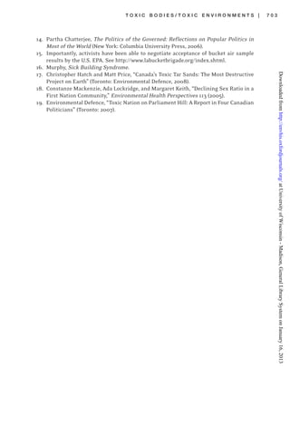 T O X I C B O D I E S / T O X I C E N V I R O N M E N T S | 7 0 3
14. Partha Chatterjee, The Politics of the Governed: Reflections on Popular Politics in
Most of the World (New York: Columbia University Press, 2006).
15. Importantly, activists have been able to negotiate acceptance of bucket air sample
results by the U.S. EPA. See http://www.labucketbrigade.org/index.shtml.
16. Murphy, Sick Building Syndrome.
17. Christopher Hatch and Matt Price, “Canada’s Toxic Tar Sands: The Most Destructive
Project on Earth” (Toronto: Environmental Defence, 2008).
18. Constanze Mackenzie, Ada Lockridge, and Margaret Keith, “Declining Sex Ratio in a
First Nation Community,” Environmental Health Perspectives 113 (2005).
19. Environmental Defence, “Toxic Nation on Parliament Hill: A Report in Four Canadian
Politicians” (Toronto: 2007).
atUniversityofWisconsin-Madison,GeneralLibrarySystemonJanuary16,2013http://envhis.oxfordjournals.org/Downloadedfrom
 