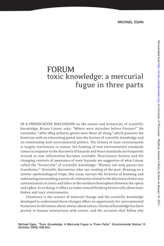 MICHAEL EGAN
toxic knowledge: a mercurial
fugue in three parts
IN A PROVOCATIVE DISCUSSION on the nature and historicity of scientific
knowledge, Bruno Latour asks: “Where were microbes before Pasteur?” He
concludes: “after 1864 airborne germs were there all along,” which presents the
historian with an interesting portal into the history of scientific knowledge and
its relationship with environmental politics. The history of toxic environments
is largely reactionary in nature: the framing of new environmental standards
comes in response to the discovery of hazards and those standards are frequently
revised as new information becomes available. Reactionary history and the
changing contexts of awareness of toxic hazards are suggestive of what Latour
called the “historicity” of scientific knowledge: “History not only passes but
transforms.”1
Scientific discoveries alter our reading of the past. Drawing on a
similar epistemological trope, this essay surveys the histories of knowing and
unknowingsurroundingaseriesofconfusionsrelatedtothediscoveryofmercury
contamination in rivers and lakes in the northern hemisphere between the 1960s
and 1980s. In so doing, it offers an index toward thinking historically about toxic
bodies and toxic environments.
Chemistry is the science of material change and the scientific knowledge
developed to understand these changes offers an opportunity for environmental
historianstotellstoriesaboutstoriesaboutnature.Chemicalknowledgehasbeen
pivotal in human interactions with nature, and the accounts that follow rely
Michael Egan, “Toxic Knowledge: A Mercurial Fugue in Three Parts,” Environmental History 13
(October 2008): 636-642.
FORUM
atUniversityofWisconsin-Madison,GeneralLibrarySystemonJanuary16,2013http://envhis.oxfordjournals.org/Downloadedfrom
 