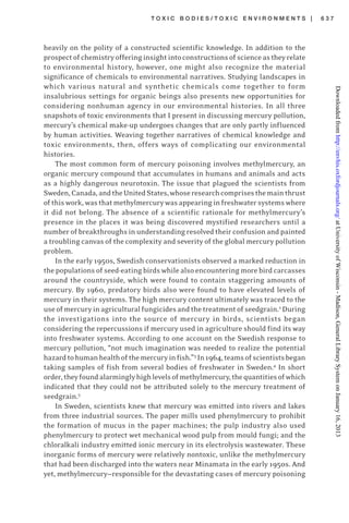 T O X I C B O D I E S / T O X I C E N V I R O N M E N T S | 6 3 7
heavily on the polity of a constructed scientific knowledge. In addition to the
prospectofchemistryofferinginsightintoconstructionsofscienceastheyrelate
to environmental history, however, one might also recognize the material
significance of chemicals to environmental narratives. Studying landscapes in
which various natural and synthetic chemicals come together to form
insalubrious settings for organic beings also presents new opportunities for
considering nonhuman agency in our environmental histories. In all three
snapshots of toxic environments that I present in discussing mercury pollution,
mercury’s chemical make-up undergoes changes that are only partly influenced
by human activities. Weaving together narratives of chemical knowledge and
toxic environments, then, offers ways of complicating our environmental
histories.
The most common form of mercury poisoning involves methylmercury, an
organic mercury compound that accumulates in humans and animals and acts
as a highly dangerous neurotoxin. The issue that plagued the scientists from
Sweden,Canada,andtheUnitedStates,whoseresearchcomprisesthemainthrust
ofthiswork,wasthatmethylmercurywasappearinginfreshwatersystemswhere
it did not belong. The absence of a scientific rationale for methylmercury’s
presence in the places it was being discovered mystified researchers until a
number of breakthroughs in understanding resolved their confusion and painted
a troubling canvas of the complexity and severity of the global mercury pollution
problem.
In the early 1950s, Swedish conservationists observed a marked reduction in
the populations of seed-eating birds while also encountering more bird carcasses
around the countryside, which were found to contain staggering amounts of
mercury. By 1960, predatory birds also were found to have elevated levels of
mercury in their systems. The high mercury content ultimately was traced to the
useofmercuryinagriculturalfungicidesandthetreatmentofseedgrain.2
During
the investigations into the source of mercury in birds, scientists began
considering the repercussions if mercury used in agriculture should find its way
into freshwater systems. According to one account on the Swedish response to
mercury pollution, “not much imagination was needed to realize the potential
hazardtohumanhealthofthemercuryinfish.”3
In1964,teamsofscientistsbegan
taking samples of fish from several bodies of freshwater in Sweden.4
In short
order,theyfoundalarminglyhighlevelsofmethylmercury,thequantitiesofwhich
indicated that they could not be attributed solely to the mercury treatment of
seedgrain.5
In Sweden, scientists knew that mercury was emitted into rivers and lakes
from three industrial sources. The paper mills used phenylmercury to prohibit
the formation of mucus in the paper machines; the pulp industry also used
phenylmercury to protect wet mechanical wood pulp from mould fungi; and the
chloralkali industry emitted ionic mercury in its electrolysis wastewater. These
inorganic forms of mercury were relatively nontoxic, unlike the methylmercury
that had been discharged into the waters near Minamata in the early 1950s. And
yet, methylmercury—responsible for the devastating cases of mercury poisoning
atUniversityofWisconsin-Madison,GeneralLibrarySystemonJanuary16,2013http://envhis.oxfordjournals.org/Downloadedfrom
 