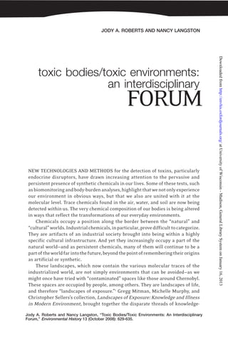 JODY A. ROBERTS AND NANCY LANGSTON
Jody A. Roberts and Nancy Langston, “Toxic Bodies/Toxic Environments: An Interdisciplinary
Forum,” Environmental History 13 (October 2008): 629-635.
toxic bodies/toxic environments:
an interdisciplinary
NEW TECHNOLOGIES AND METHODS for the detection of toxins, particularly
endocrine disruptors, have drawn increasing attention to the pervasive and
persistent presence of synthetic chemicals in our lives. Some of these tests, such
asbiomonitoringandbody-burdenanalyses,highlightthatwenotonlyexperience
our environment in obvious ways, but that we also are united with it at the
molecular level. Trace chemicals found in the air, water, and soil are now being
detected within us. The very chemical composition of our bodies is being altered
in ways that reflect the transformations of our everyday environments.
Chemicals occupy a position along the border between the “natural” and
“cultural”worlds.Industrialchemicals,inparticular,provedifficulttocategorize.
They are artifacts of an industrial society brought into being within a highly
specific cultural infrastructure. And yet they increasingly occupy a part of the
natural world—and as persistent chemicals, many of them will continue to be a
partoftheworldfarintothefuture,beyondthepointofrememberingtheirorigins
as artificial or synthetic.
These landscapes, which now contain the various molecular traces of the
industrialized world, are not simply environments that can be avoided—as we
might once have tried with “contaminated” spaces like those around Chernobyl.
These spaces are occupied by people, among others. They are landscapes of life,
and therefore “landscapes of exposure.”1
Gregg Mitman, Michelle Murphy, and
Christopher Sellers’s collection, Landscapes of Exposure: Knowledge and Illness
in Modern Environment, brought together the disparate threads of knowledge-
FORUM
atUniversityofWisconsin-Madison,GeneralLibrarySystemonJanuary16,2013http://envhis.oxfordjournals.org/Downloadedfrom
 