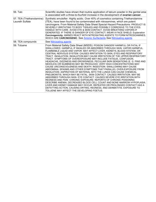 56. Talc Scientific studies have shown that routine application of talcum powder in the genital area
is associated with a three-to-fourfold increase in the development of ovarian cancer.
57. TEA (Triethanolamine)
Laureth Sulfate
Synthetic emulsifier. Highly acidic. Over 40% of cosmetics containing Triethanolamine
(TEA), have been found to be contaminated with nitrosamines, which are potent
carcinogens. From Material Safety Data Sheet Special Hazard Precautions: PRODUCT IS
SEVERELY IRRITATING TO BODY TISSUES AND POSSIBLY CORROSIVE TO THE EYES.
HANDLE WITH CARE. AVOID EYE & SKIN CONTACT. AVOID BREATHING VAPORS IF
GENERATED. IF THERE IS DANGER OF EYE CONTACT, WEAR A FACE SHIELD. Explanation
Carcinogenicity: AMINES REACT WITH NITROSATING AGENTS TO FORM NITROSOAMINES,
WHICH ARE CARCINOGENIC. See Anionic Surfactants See Nitrosating agents
58. TEA compounds See Nitrosating agents
59. Toluene From Material Safety Data Sheet (MSDS): POISON! DANGER! HARMFUL OR FATAL IF
SWALLOWED. HARMFUL IF INHALED OR ABSORBED THROUGH SKIN. VAPOR HARMFUL.
FLAMMABLE LIQUID AND VAPOR. MAY AFFECT LIVER, KIDNEYS, BLOOD SYSTEM, OR
CENTRAL NERVOUS SYSTEM. CAUSES IRRITATION TO SKIN, EYES AND RESPIRATORY
TRACT. INHALATION: INHALATION MAY CAUSE IRRITATION OF THE UPPER RESPIRATORY
TRACT. SYMPTOMS OF OVEREXPOSURE MAY INCLUDE FATIGUE, CONFUSION,
HEADACHE, DIZZINESS AND DROWSINESS. PECULIAR SKIN SENSATIONS (E. G. PINS AND
NEEDLES) OR NUMBNESS MAY BE PRODUCED. VERY HIGH CONCENTRATIONS MAY
CAUSE UNCONSCIOUSNESS AND DEATH. INGESTION: SWALLOWING MAY CAUSE
ABDOMINAL SPASMS AND OTHER SYMPTOMS THAT PARALLEL OVER-EXPOSURE FROM
INHALATION. ASPIRATION OF MATERIAL INTO THE LUNGS CAN CAUSE CHEMICAL
PNEUMONITIS, WHICH MAY BE FATAL. SKIN CONTACT: CAUSES IRRITATION. MAY BE
ABSORBED THROUGH SKIN. EYE CONTACT: CAUSES SEVERE EYE IRRITATION WITH
REDNESS AND PAIN. CHRONIC EXPOSURE: REPORTS OF CHRONIC POISONING
DESCRIBE ANEMIA, DECREASED BLOOD CELL COUNT AND BONE MARROW HYPOPLASIA.
LIVER AND KIDNEY DAMAGE MAY OCCUR. REPEATED OR PROLONGED CONTACT HAS A
DEFATTING ACTION, CAUSING DRYING, REDNESS, AND DERMATITIS. EXPOSURE TO
TOLUENE MAY AFFECT THE DEVELOPING FOETUS.
 