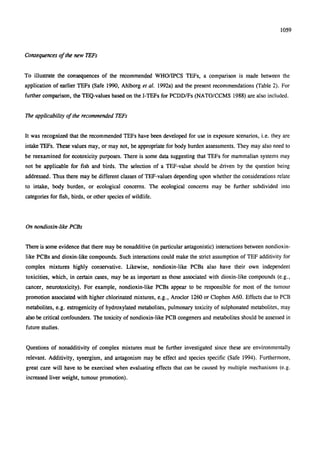1059
Consequences of the new TEFs
To illustrate the consequences of the recommended WHO/IPCS TEFs, a comparison is made between the
application of earlier TEFs (Safe 1990, Ahlborg et al. 1992a) and the present recommendations (Table 2). For
further comparison, the TEQ-values based on the I-TEFs for PCDD/Fs (NATO/CCMS 1988) are also included.
The applicability of the recommended TEFs
It was recognized that the recommended TEFs have been developed for use in exposure scenarios, i.e. they are
intake TEFs. These values may, or may not, be appropriate for body burden assessments. They may also need to
be reexamined for ecotoxicity purposes. There is some data suggesting that TEFs for mammalian systems may
not be applicable for fish and birds. The selection of a TEF-value should be driven by the question being
addressed. Thus there may be different classes of TEF-values depending upon whether the considerations relate
to intake, body burden, or ecological concerns. The ecological concerns may be further subdivided into
categories for fish, birds, or other species of wildlife.
On nondioxin-like PCBs
There is some evidence that there may be nonadditive (in particular antagonistic) interactions between nondioxin-
like PCBs and dioxin-like compounds. Such interactions could make the strict assumption of TEF additivity for
complex mixtures highly conservative. Likewise, nondioxin-like PCBs also have their own independent
toxicities, which, in certain cases, may be as important as those associated with dioxin-like compounds (e.g.,
cancer, neurotoxicity). For example, nondioxin-like PCBs appear to be responsible for most of the tumour
promotion associated with higher chlorinated mixtures, e.g., Aroclor 1260 or Clophen A60. Effects due to PCB
metabolites, e.g. estrogenicity of hydroxylated metabolites, pulmonary toxicity of sulphonated metabolites, may
also be critical confounders. The toxicity of nondioxin-like PCB congeners and metabolites should be assessed in
future studies.
Questions of nonadditivity of complex mixtures must be further investigated since these are environmentally
relevant. Additivity, synergism, and antagonism may be effect and species specific (Safe 1994). Furthermore,
great care will have to be exercised when evaluating effects that can be caused by multiple mechanisms (e.g.
increased liver weight, tumour promotion).
 
